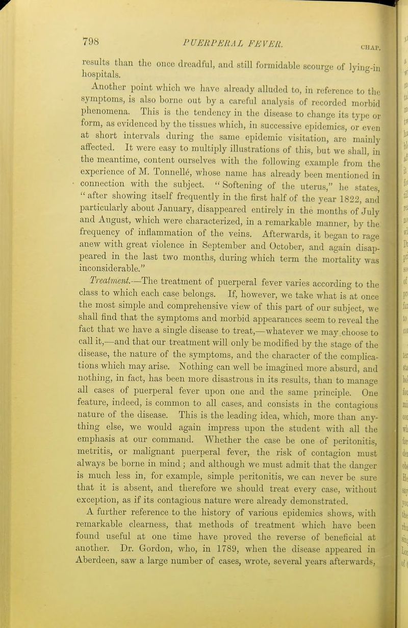 results than the once dreadful, and still formidable scourge of lyinK-in hospitals. Another point which we have already alluded to, in reference to the symptoms, is also borne out by a careful analysis of recorded morbid phenomena. This is the tendency in the disease to change its type or form, as evidenced by the tissues which, in successive epidemics, or even at short intervals during the same epidemic visitation, are mainly affected. It were easy to multiply illustrations of this, but we shall, in the meantime, content ourselves with the following example from the experience of M. Tonnelle, whose name has already been mentioned in • connection with the subject. Softening of the uterus, he states, after showing itself frequently in the first half of the year 1822, and particularly about January, disappeared entirely in the months of July and August, which were characterized, in a remarkable manner, by the frequency of inflammation of the veins. Afterwards, it began to rage anew with great violence in September and October, and again disap- peared in the last two months, during which term the mortality was inconsiderable. Treatment.—-The treatment of puerperal fever varies according to the class to which each case belongs. If, however, we take what is at once the most simple and comprehensive view of this part of our subject, we shall find that the symptoms and morbid appearances seem to reveal the fact that we have a single disease to treat,—whatever we may.choose to call it,—and that our treatment will only be modified by the stage of the disease, the nature of the symptoms, and the character of the complica- tions which may arise. Nothing can well be imagined more absurd, and nothing, in fact, has been more disastrous in its results, than to manage all cases of puerperal fever upon one and the same principle. One feature, indeed, is common to all cases, and consists in the contagious nature of the disease. This is the leading idea, which, more than any- thing else, we would again impress upon the student with all the emphasis at our command. Whether the case be one of peritonitis, metritis, or malignant puerperal fever, the risk of contagion must always be borne in mind; and although we must admit that the daneer is much less in, for example, simple peritonitis, we can never be sure that it is absent, and therefore we should treat every case, without exception, as if its contagious nature were already demonstrated. A further reference to the history of various epidemics shows, with remarkable clearness, that methods of treatment which have been I found useful at one time have proved the reverse of beneficial at another. Dr. Gordon, who, in 1789, when the disease appeared in Aberdeen, saw a large number of cases, wrote, several years afterwards,