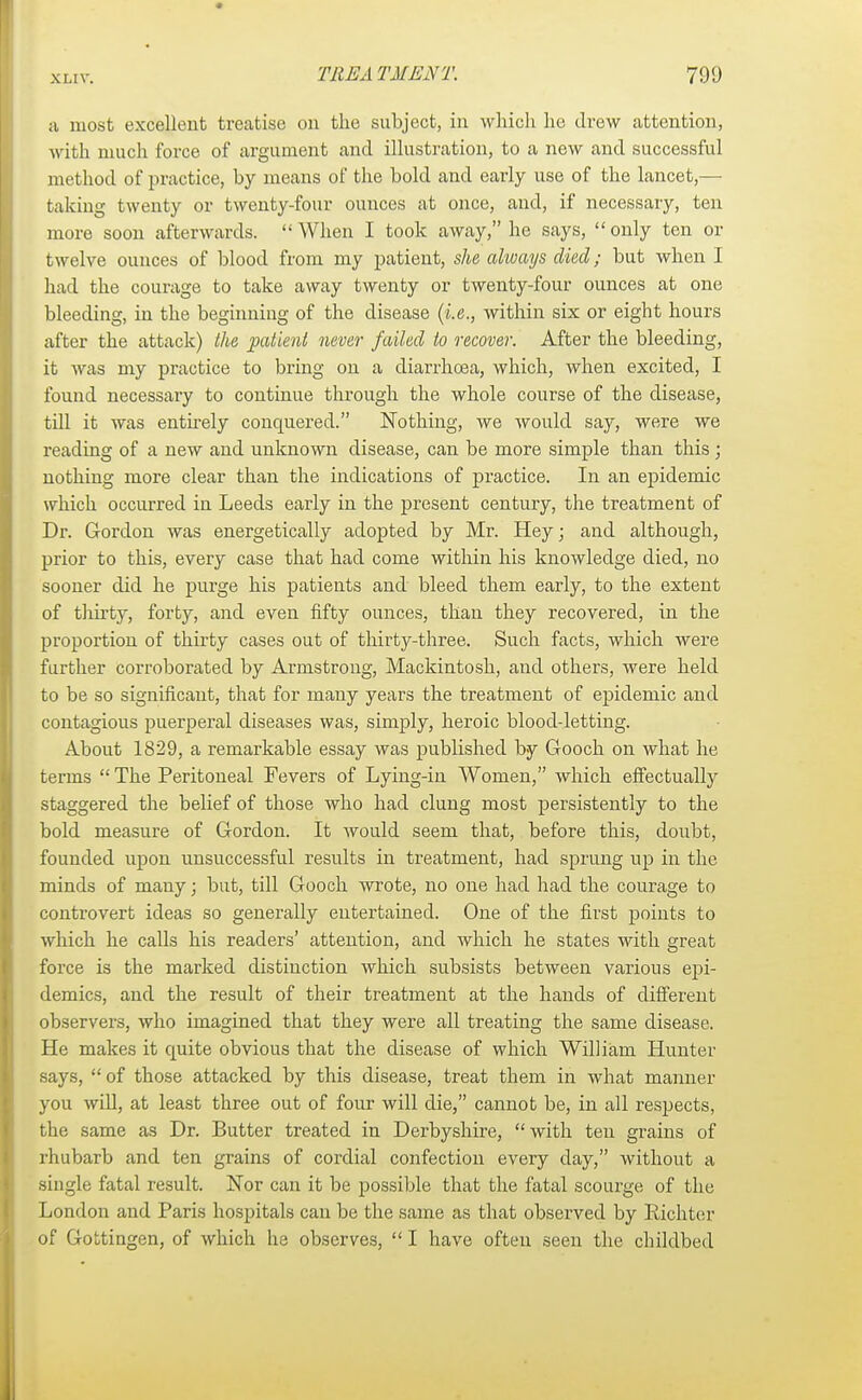 a most excellent treatise on the subject, in which he drew attention, with much force of argument and illustration, to a new and successful method of practice, by means of the bold and early use of the lancet,— taking twenty or twenty-four ounces at once, and, if necessary, ten more soon afterwards.  When I took away, he says, only ten or twelve ounces of blood from my patient, she always died; but when I had the courage to take away twenty or twenty-four ounces at one bleeding, in the beginning of the disease (i.e., within six or eight hours after the attack) the patient never failed to recover. After the bleeding, it was my practice to bring on a diarrhoea, which, when excited, I found necessary to continue through the whole course of the disease, till it was entirely conquered. Nothing, we would say, were we reading of a new and unknown disease, can be more simple than this ; nothing more clear than the indications of practice. In an epidemic which occurred in Leeds early in the present century, the treatment of Dr. Gordon was energetically adopted by Mr. Hey; and although, prior to this, every case that had come within his knowledge died, no sooner did he purge his patients and bleed them early, to the extent of tliirty, forty, and even fifty ounces, than they recovered, in the proportion of thirty cases out of thirty-three. Such facts, which were further corroborated by Armstrong, Mackintosh, and others, were held to be so significant, that for many years the treatment of epidemic and contagious puerperal diseases was, simply, heroic blood-letting. About 1829, a remarkable essay was published by Gooch on what he terms The Peritoneal Fevers of Lying-in Women, which effectually staggered the belief of those who had clung most persistently to the bold measure of Gordon. It would seem that, before this, doubt, founded upon unsuccessful results in treatment, had sprung up in the minds of many; but, till Gooch wrote, no one had had the courage to controvert ideas so generally entertained. One of the first points to which he calls his readers' attention, and which he states with great force is the marked distinction which subsists between various epi- demics, and the result of their treatment at the hands of different observers, who imagined that they were all treating the same disease. He makes it cmite obvious that the disease of which William Hunter says, of those attacked by this disease, treat them in what manner you will, at least three out of four will die, cannot be, in all respects, the same as Dr. Butter treated in Derbyshire, with ten grains of rhubarb and ten grains of cordial confection every day, without a single fatal result. Nor can it be possible that the fatal scourge of the London and Paris hospitals can be the same as that observed by Rich tor of Gottingen, of which he observes,  I have often seen the childbed