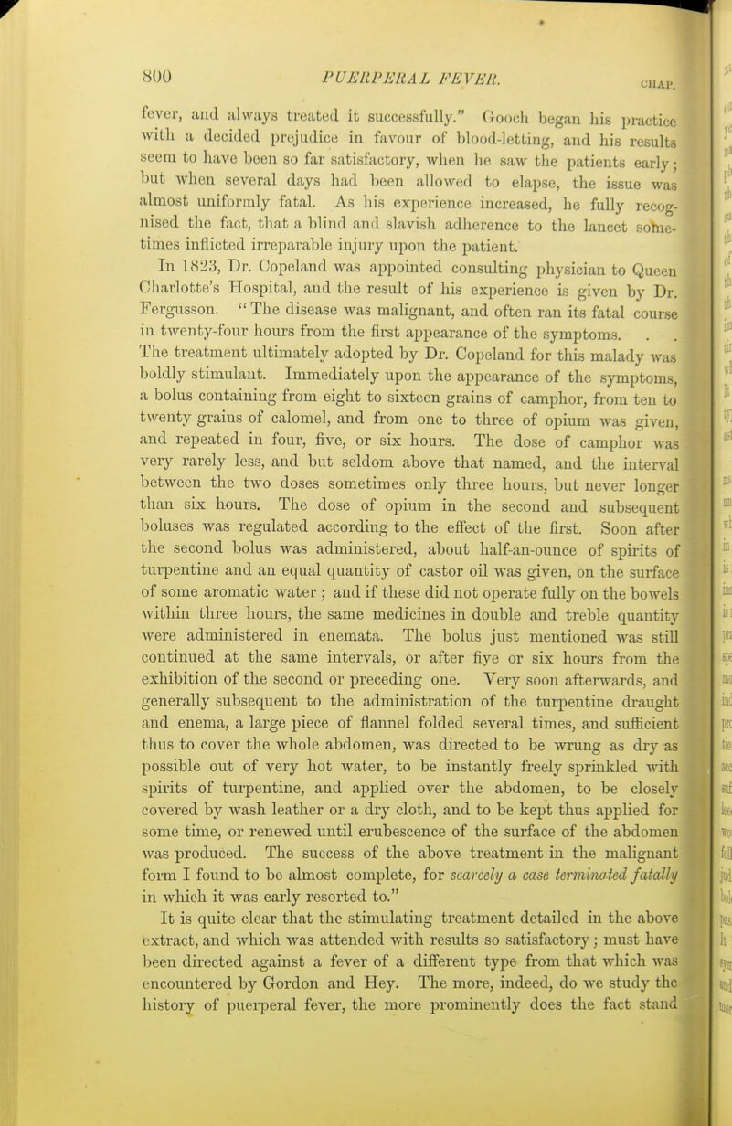 t'HAl'. fever, and always treated it successfully. Gooch began his practice with a decided prejudice in favour of blood-letting, and his results seem to have been so far satisfactory, when he saw the patients early j but when several days had been allowed to elapse, the issue was almost uniformly fatal. As his experience increased, he fully recog- \ nised the fact, that a blind and slavish adherence to the lancet some- times inflicted irreparable injury upon the patient. In 1823, Dr. Copeland was appointed consulting physician to Queen Charlotte's Hospital, and the result of his experience is given by Dr. Fergusson. The disease was malignant, and often ran its fatal course iu twenty-four hours from the first appearance of the symptoms. The treatment ultimately adopted by Dr. Copeland for this malady was boldly stimulant. Immediately upon the appearance of the symptoms, a bolus containing from eight to sixteen grains of camphor, from ten to twenty grains of calomel, and from one to three of opium was given, 1 and repeated iu four, five, or six hours. The dose of camphor was j very rarely less, and but seldom above that named, and the interval between the two doses sometimes only three hours, but never longer j than six hours. The close of opium in the second and subsequent boluses was regulated according to the effect of the first. Soon after the second bolus was administered, about half-an-ounce of spirits of turpentine and an equal quantity of castor oil was given, on the surface of some aromatic water ; and if these did not operate fully on the bowels within three hours, the same medicines in double and treble quantity were administered in enemata. The bolus just mentioned was still continued at the same intervals, or after five or six hours from the exhibition of the second or preceding one. Very soon afterwards, and generally subsequent to the administration of the turpentine draught and enema, a large piece of flannel folded several times, and sufficient thus to cover the whole abdomen, was directed to be Avrung as dry as possible out of very hot water, to be instantly freely sprinkled with spirits of turpentine, and applied over the abdomen, to be closely covered by wash leather or a dry cloth, and to be kept thus applied for some time, or renewed until erubescence of the surface of the abdomen was produced. The success of the above treatment in the malignant form I found to be almost complete, for scarcely a case terminated fatally in which it was early resorted to. It is quite clear that the stimulating treatment detailed in the above extract, and which was attended with results so satisfactory; must have been directed against a fever of a different type from that which was encountered by Gordon and Hey. The more, indeed, do we study the history of puerperal fever, the more prominently does the fact stand I