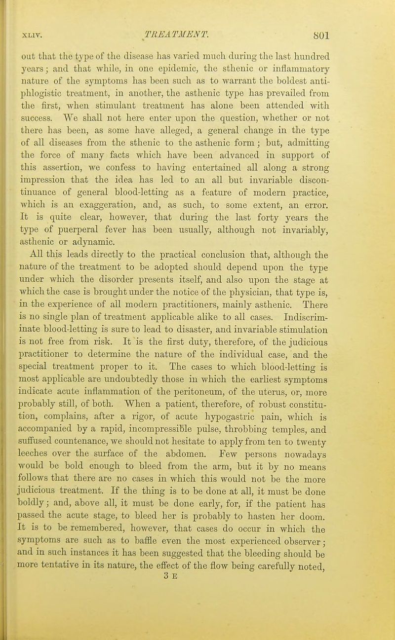 out that the type of the disease has varied much during the last hundred years; and that while, in ono epidemic, the sthenic or inflammatory nature of the symptoms has been such as to warrant the boldest anti- phlogistic treatment, in another, the asthenic type has prevailed from the first, when stimulant treatment has alone been attended with success. We shall not here enter upon the question, whether or not there has been, as some have alleged, a general change in the type of all diseases from the sthenic to the asthenic form; but, admitting the force of many facts which have been advanced in support of this assertion, we confess to having entertained all along a strong impression that the idea has led to an all but invariable discon- tinuance of general blood-letting as a feature of modern practice, which is an exaggeration, and, as such, to some extent, an error. It is quite clear, however, that during the last forty years the type of puerperal fever has been usually, although not invariably, asthenic or adynamic. All this leads directly to the practical conclusion that, although the nature of the treatment to be adopted should depend upon the type under which the disorder presents itself, and also upon the stage at which the case is brought under the notice of the physician, that type is, in the experience of all modern practitioners, mainly asthenic. There is no single plan of treatment applicable alike to all cases. Indiscrim- inate blood-letting is sure to lead to disaster, and invariable stimulation is not free from risk. It is the first duty, therefore, of the judicious practitioner to determine the nature of the individual case, and the special treatment proper to it. The cases to which blood-letting is most applicable are undoubtedly those in which the earliest symptoms indicate acute inflammation of the peritoneum, of the uterus, or, more probably stfll, of both. When a patient, therefore, of robust constitu- tion, complains, after a rigor, of acute hypogastric pain, which is accompanied by a rapid, incompressible pulse, throbbing temples, and suffused countenance, we should not hesitate to apply from ten to twenty leeches over the surface of the abdomen. Few persons nowadays would be bold enough to bleed from the arm, but it by no means follows that there are no cases in which this would not be the more judicious treatment. If the thing is to be done at all, it must be done boldly; and, above all, it must be done early, for, if the patient has passed the acute stage, to bleed her is probably to hasten her doom. It is to be remembered, however, that cases do occur in which the symptoms are such as to baffle even the most experienced observer; and in such instances it has been suggested that the bleeding should be more tentative in its nature, the effect of the flow being carefully noted,