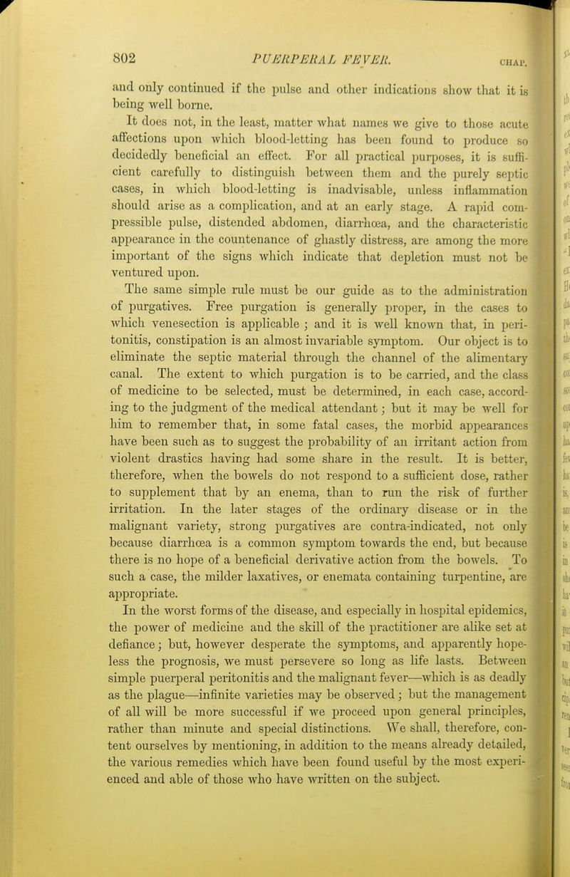 and only continued if the pulse and other indications show that it is being well borne. It does not, in the least, matter what names we give to those acute affections upon which blood-letting has been found to produce so decidedly beneficial an effect. For all practical purposes, it is suffi- cient carefully to distinguish between them and the purely septic cases, in which blood-letting is inadvisable, unless inflammation should arise as a complication, and at an early stage. A rapid com- pressible pulse, distended abdomen, diarrhoea, and the characteristic appearance in the countenance of ghastly distress, are among the more important of the signs which indicate that depletion must not be ventured upon. The same simple rule must be our guide as to the administration of purgatives. Free purgation is generally proper, in the cases to Avhich venesection is applicable ; and it is well known that, in peri- tonitis, constipation is an almost invariable symptom. Our object is to eliminate the septic material through the channel of the alimentary canal. The extent to which purgation is to be carried, and the class of medicine to be selected, must be determined, in each case, accord- ing to the judgment of the medical attendant; but it may be well for him to remember that, in some fatal cases, the morbid appearances have been such as to suggest the probability of an irritant action from violent drastics having had some share in the result. It is better, therefore, when the bowels do not respond to a sufficient dose, rather to supplement that by an enema, than to run the risk of further irritation. In the later stages of the ordinary disease or in the malignant variety, strong purgatives are contra-indicated, not only because diarrhoea is a common symptom towards the end, but because there is no hope of a beneficial derivative action from the bowels. To : such a case, the milder laxatives, or enemata containing turpentine, are appropriate. In the worst forms of the disease, and especially in hospital epidemics, the power of medicine and the skill of the practitioner are alike set at defiance; but, however desj)erate the symptoms, and apparently hope- less the prognosis, we must persevere so long as life lasts. Between simple puerperal peritonitis and the malignant fever—which is as deadly as the plague—infinite varieties may be observed; but the management of all will be more successful if we proceed upon general principles, rather than minute and special distinctions. We shall, therefore, con- j tent ourselves by mentioning, in addition to the means already detailed, ] the various remedies which have been found useful by the most experi- enced and able of those who have written on the subject.