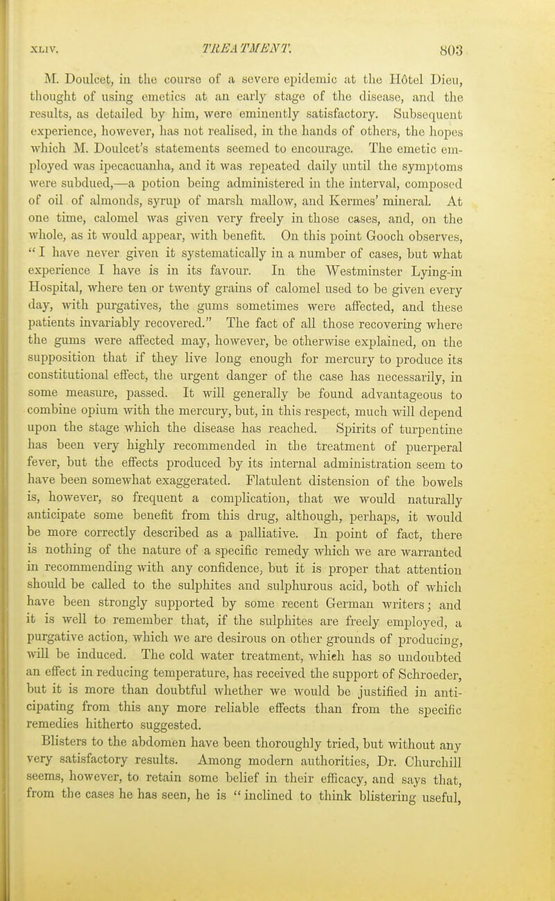 M. Douleet, in the course of a severe epidemic at the H6tel Dieu, thought of using emetics at an early stage of the disease, and the results, as detailed by him, were eminently satisfactory. Subsequent experience, however, has not realised, in the hands of others, the hopes which M. Doulcet's statements seemed to encourage. The emetic em- ployed was ipecacuanha, and it was repeated daily until the symptoms were subdued,—a potion being administered in the interval, composed of oil of almonds, syrup of marsh mallow, and Kermes' mineral. At one time, calomel was given very freely in those cases, and, on the whole, as it would appear, Avith benefit. On this point Gooch observes,  I have never given it systematically in a number of cases, but what experience I have is in its favour. In the Westminster Lying-in Hospital, where ten or twenty grains of calomel used to be given every day, with purgatives, the gums sometimes were affected, and these patients invariably recovered. The fact of all those recovering where the gums were affected may, however, be otherwise explained, on the supposition that if they live long enough for mercury to produce its constitutional effect, the urgent danger of the case has necessarily, in some measure, passed. It will generally be found advantageous to combine opium with the mercury, but, in this respect, much will depend upon the stage which the disease has reached. Spirits of turpentine has been very highly recommended in the treatment of puerperal fever, but the effects produced by its internal administration seem to have been somewhat exaggerated. Flatulent distension of the bowels is, however, so frequent a complication, that we would naturally anticipate some benefit from this drug, although, perhaps, it would be more correctly described as a palliative. In point of fact, there is nothing of the nature of a specific remedy which we are warranted in recommending with any confidence, but it is proper that attention should be called to the sulphites and sulphurous acid, both of which have been strongly supported by some recent German writers; and it is well to remember that, if the sulphites are freely employed, a purgative action, which we are desirous on other grounds of producing, will be induced. The cold water treatment, which has so undoubted an effect in reducing temperature, has received the support of Schroeder, but it is more than doubtful whether we would be justified in anti- cipating from this any more reliable effects than from the specific remedies hitherto suggested. Blisters to the abdomen have been thoroughly tried, but without any very satisfactory results. Among modern authorities, Dr. Churchill seems, however, to retain some belief in their efficacy, and says that, from the cases he has seen, he is  inclined to think blistering useful,