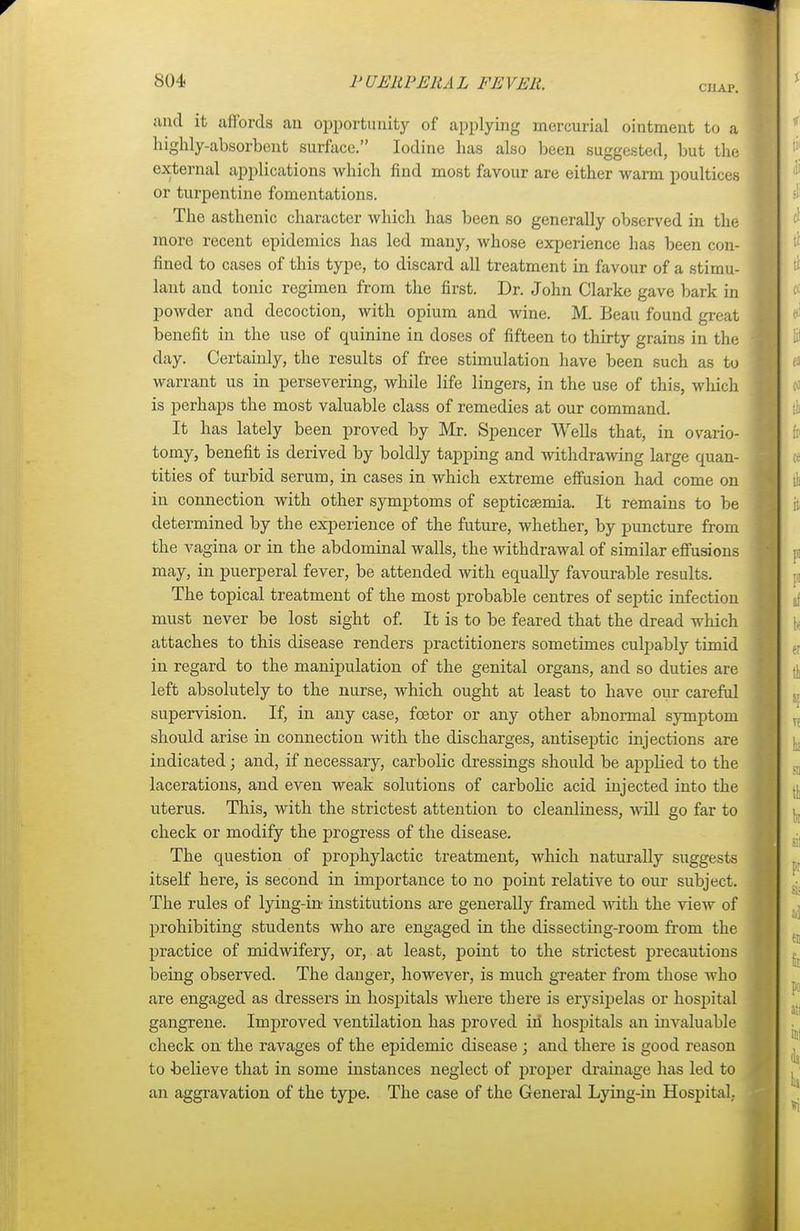 chap. unci it affords an opportunity of applying mercurial ointment to a highly-absorbent surface. Iodine has also been suggested, but the external applications which find most favour are either warm poultices or turpentine fomentations. The asthenic character which has been so generally observed in the more recent epidemics has led many, whose experience has been con- fined to cases of this type, to discard all treatment in favour of a stimu- lant and tonic regimen from the first. Dr. John Clarke gave bark in powder and decoction, with opium and wine. M. Beau found great benefit in the use of quinine in doses of fifteen to thirty grains in the day. Certainly, the results of free stimulation have been such as to warrant us in persevering, while life lingers, in the use of this, which is perhaps the most valuable class of remedies at our command. It has lately been proved by Mr. Spencer Wells that, in ovario- tomy, benefit is derived by boldly tapping and withdrawing large quan- tities of turbid serum, in cases in which extreme effusion had come on in connection with other symptoms of septicaemia. It remains to be determined by the experience of the future, whether, by puncture from the vagina or in the abdominal walls, the withdrawal of similar effusions may, in puerperal fever, be attended with equally favourable results. The topical treatment of the most probable centres of septic infection must never be lost sight of. It is to be feared that the dread which attaches to this disease renders practitioners sometimes culpably timid in regard to the manipulation of the genital organs, and so duties are left absolutely to the nurse, which ought at least to have our careful supervision. If, in any case, fcetor or any other abnormal symptom should arise in connection with the discharges, antiseptic injections are indicated; and, if necessary, carbolic dressings should be applied to the lacerations, and even weak solutions of carbolic acid injected into the uterus. This, with the strictest attention to cleanliness, will go far to check or modify the progress of the disease. The question of prophylactic treatment, which naturally suggests itself here, is second in importance to no point relative to our subject. The rules of lying-in- institutions are generally framed with the view of prohibiting students who are engaged in the dissecting-room from the practice of midwifery, or, at least, point to the strictest precautions being observed. The danger, however, is much greater from those who are engaged as dressers in hospitals where there is erysipelas or hospital gangrene. Improved ventilation has proved iri hospitals an invaluable check on the ravages of the epidemic disease ; and there is good reason to believe that in some instances neglect of proper drainage has led to an aggravation of the type. The case of the General Lying-in Hospital.