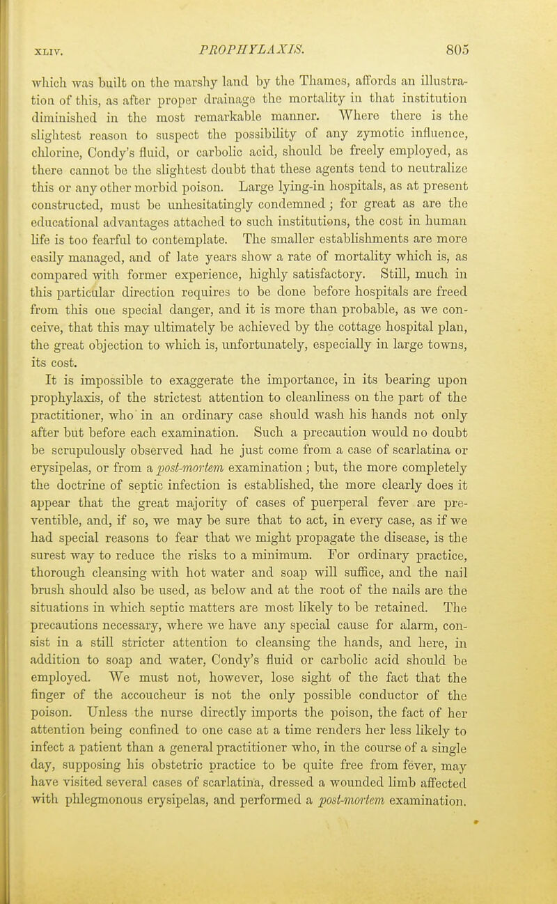 which was built on the marshy land by the Thames, affords an illustra- tion of this, as after proper drainage the mortality in that institution diminished in the most remarkable manner. Where there is the slightest reason to suspect the possibility of any zymotic influence, chlorine, Condy's fluid, or carbolic acid, should be freely employed, as there cannot be the slightest doubt that these agents tend to neutralize this or any other morbid poison. Large lying-in hospitals, as at present constructed, must be unhesitatingly condemned; for great as are the educational advantages attached to such institutions, the cost in human life is too fearful to contemplate. The smaller establishments are more easily managed, and of late years show a rate of mortalitjr which is, as compared with former experience, highly satisfactory. Still, much in this particular direction requires to be done before hospitals are freed from this one special danger, and it is more than probable, as we con- ceive, that this may ultimately be achieved by the cottage hospital plan, the great objection to which is, unfortunately, especially in large towns, its cost. It is impossible to exaggerate the importance, in its bearing upon prophylaxis, of the strictest attention to cleanliness on the part of the practitioner, who in an ordinary case should wash his hands not only after but before each examination. Such a precaution would no doubt be scrupulously observed had he just come from a case of scarlatina or erysipelas, or from a post-mortem examination; but, the more completely the doctrine of septic infection is established, the more clearly does it appear that the great majority of cases of puerperal fever are pre- ventible, and, if so, we may be sure that to act, in every case, as if we had special reasons to fear that we might propagate the disease, is the surest way to reduce the risks to a minimum. For ordinary practice, thorough cleansing with hot water and soap will suffice, and the nail brush should also be used, as below and at the root of the nails are the situations in which septic matters are most likely to be retained. The precautions necessary, where we have any special cause for alarm, con- sist in a still stricter attention to cleansing the hands, and here, in addition to soap and water, Condy's fluid or carbolic acid should be employed. We must not, however, lose sight of the fact that the finger of the accoucheur is not the only possible conductor of the poison. Unless the nurse directly imports the poison, the fact of her attention being confined to one case at a time renders her less likely to infect a patient than a general practitioner who, in the course of a single day, supposing his obstetric practice to be quite free from fever, may have visited several cases of scarlatina, dressed a wounded limb affected with phlegmonous erysipelas, and performed a post-mortem examination.