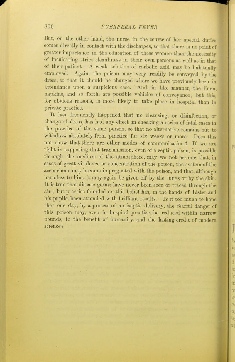 But, on the other hand, the nurse in the course of her special duties comes directly in contact with the discharges, so that there is no point of greater importance in the education of these women than the necessity of inculcating strict cleanliness in their own persons as well as in that of their patient. A weak solution of carbolic acid may be habitually employed. Again, the poison may very readily be conveyed by the dress, so that it should be changed where we have previously been in attendance upon a suspicious case. And, in like manner, the linen, napkins, and so forth, are possible vehicles of conveyance; but this, for obvious reasons, is more likely to take place in hospital than in private practice. It has frequently happened that no cleansing, or disinfection, or change of dress, has had any effect in checking a series of fatal cases in the practice of the same person, so that no alternative remains but to withdraw absolutely from practice for six weeks or more. Does this not show that there are other modes of communication 1 If we are right in supposing that transmission, even of a septic poison, is possible through the medium of the atmosphere, may we not assume that, in cases of great virulence or concentration of the poison, the system of the accoucheur may become impregnated with the poison, and that, although harmless to him, it may again be given off by the lungs or by the skin. It is true that disease germs have never been seen or traced through the air ; but practice founded on this belief has, in the hands of Lister and his pupils, been attended with brilliant results. Is it too much to hope that one day, by a process of antiseptic delivery, the fearful danger of this poison may, even in hospital practice, be reduced within narrow bounds, to the benefit of humanity, and the lasting credit of modern science 1