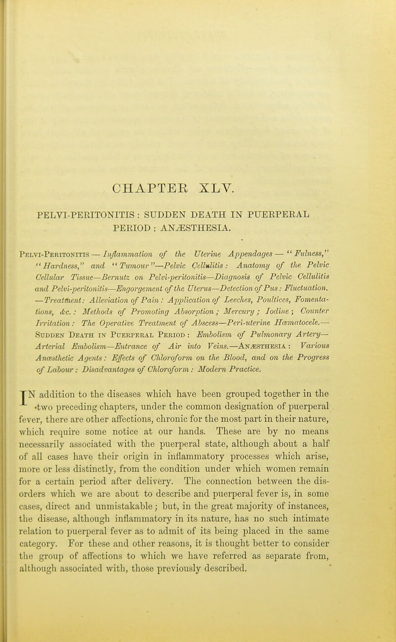 CHAPTER XLV. PELVI-PEEITONITIS : SUDDEN DEATH IN PUEEPEEAL PERIOD : ANAESTHESIA. Pelvi-Peritonitis— Inflammation of the Uterine Appendages—Fulness, Hardness, and Tumour—Pelvic Cellulitis: Anatomy of the Pelvic Cellular Tissue—Bernutz on Pelui-peritonitis—Diagnosis of Pelvic Cellulitis and Pelvi-peritonitis—Engorgement of the Uterus—Detection of Pus: Fluctuation. —Treatment: Alleviation of Pain : Application of Leeches, Poultices, Fomenta- tions, &c.: Methods of Promoting Absorption; Mercury; Iodine ; Counter Irritation : The Operative Treatment of Abscess—Peri-uterine Hematocele.— Sudden Death in Puerperal Period : Embolism of Pulmonary Artery— Arterial Embolism—Entrance of Air into Veins.—Anaesthesia : Various Anaesthetic Agents: Effects of Chloroform on the Blood, and on the Progress of Labour: Disadvantages of Chloroform: Modern Practice. TN addition to the diseases which have been grouped together in the •two preceding chapters, under the common designation of puerperal fever, there are other affections, chronic for the most part in their nature, which require some notice at our hands. These are by no means necessarily associated with the puerperal state, although about a half of all cases have their origin in inflammatory processes which arise, more or less distinctly, from the condition under which women remain for a certain period after delivery. The connection between the dis- orders which we are about to describe and puerperal fever is, in some cases, direct and unmistakable; but, in the great majority of instances, the disease, although inflammatory in its nature, has no such intimate relation to puerperal fever as to admit of its being placed in the same category. For these and other reasons, it is thought better to consider the group of affections to which we have referred as separate from, although associated with, those previously described.