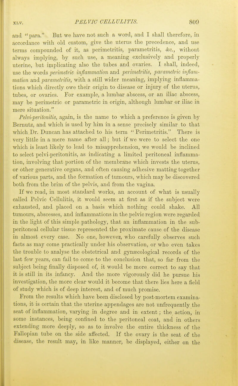 and para. But we have not such a word, and I shall therefore, in accordance with old custom, give the uterus the precedence, and use terms compounded of it, as perimetritis, parametritis, &c, without always implying, by such use, a meaning exclusively and properly uterine, but implicating also the tubes and ovaries. I shall, indeed, use the words perimetric inflammation and perimetritis, parametric inflam- mation and parametritis, with a still wider meaning, implying inflamma- tions which directly owe their origin to disease or injury of the uterus, tubes, or ovaries. For example, a lumbar abscess, or an iliac abscess, may be perimetric or parametric in origin, although lumbar or iliac in mere situation. Pelvi-peritonitis, again, is the name to which a preference is given by Bernutz, and which is used by him in a sense precisely similar to that which Dr. Duncan has attached to his term  Perimetritis. There is very little in a mere name after all; but if we were to select the one which is least likely to lead to misapprehension, we would be inclined to select pelvi-peritonitis, as indicating a limited peritoneal inflamma- tion, involving that portion of the membrane which invests the uterus, or other generative organs, and often causing adhesive matting together of various parts, and the formation of tumours, which may be discovered both from the brim of the pelvis, and from the vagina. If we read, in most standard works, an account of what is usually called Pelvic Cellulitis, it would seem at first as if the subject were exhausted, and placed on a basis which nothing could shake. All tumours, abscesses, and inflammations in the pelvic region were regarded in the light of this simple pathology, that an inflammation in the sub- peritoneal cellular tissue represented the proximate cause of the disease in almost every case. No one, however, who carefully observes such facts as may come practically under his observation, or who even takes the trouble to analyse the obstetrical and gynaecological records of the last few years, can fail to come to the conclusion that, so far from the subject being finally disposed of, it would be more correct to say that it is still in its infancy. And the more vigorously did he pursue his investigation, the more clear would it become that there lies here a field of study which is of deep interest, and of much promise. From the results which have been disclosed by post-mortem examina- tions, it is certain that the uterine appendages are not unfrequently the seat of inflammation, varying in degree and in extent; the action, in some instances, being confined to the peritoneal coat, and in others extending more deeply, so as to involve the entire thickness of the Fallopian tube on the side affected. If the ovary is the seat of the disease, the result may, in like manner, be displayed, either on the