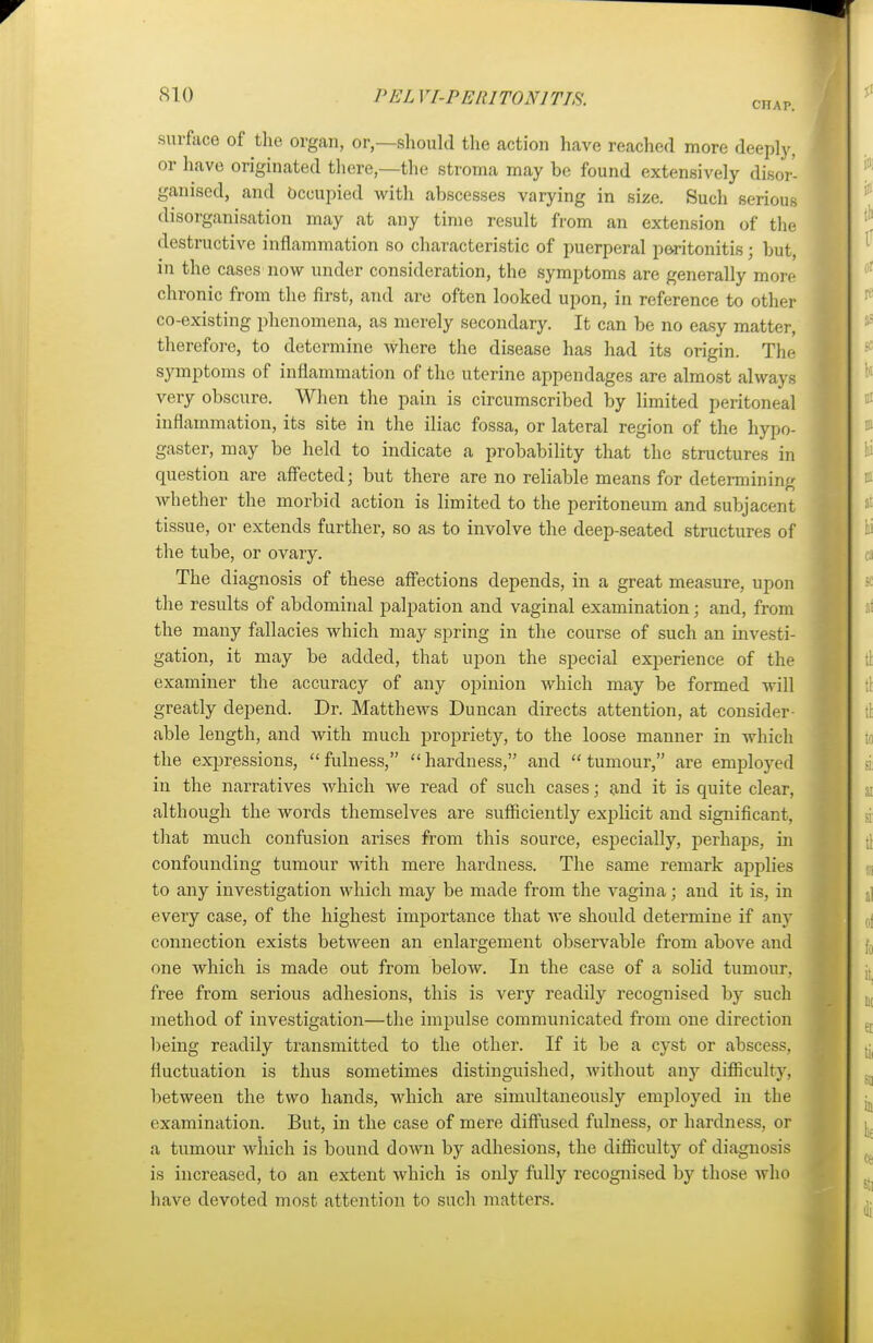 CHAP. surface of the organ, or,—should the action have reached more deeply, or have originated there,—the stroma may be found extensively disor- ganised, and Occupied with abscesses varying in size. Such serious disorganisation may at any time result from an extension of the destructive inflammation so characteristic of puerperal peritonitis; but, in the cases now under consideration, the symptoms are generally more chronic from the first, and are often looked upon, in reference to other co-existing phenomena, as merely secondary. It can be no easy matter, therefore, to determine where the disease has had its origin. The symptoms of inflammation of the uterine appendages are almost always very obscure. When the pain is circumscribed by limited peritoneal inflammation, its site in the iliac fossa, or lateral region of the hypo- gaster, may be held to indicate a probability that the structures in question are affected; but there are no reliable means for determining whether the morbid action is limited to the peritoneum and subjacent tissue, or extends further, so as to involve the deep-seated structures of the tube, or ovary. The diagnosis of these affections depends, in a great measure, upon the results of abdominal palpation and vaginal examination; and, from the many fallacies which may spring in the course of such an investi- gation, it may be added, that upon the special experience of the examiner the accuracy of any opinion which may be formed will greatly depend. Dr. Matthews Duncan directs attention, at consider- able length, and with much propriety, to the loose manner in which the expressions, fulness, hardness, and tumour, are employed in the narratives which we read of such cases; and it is quite clear, although the words themselves are sufficiently explicit and significant, that much confusion arises from this source, especially, perhaps, in confounding tumour with mere hardness. The same remark applies to any investigation which may be made from the vagina; and it is, in every case, of the highest importance that we should determine if any connection exists between an enlargement observable from above and one which is made out from below. In the case of a solid tumour, free from serious adhesions, this is very readily recognised by such method of investigation—the impulse communicated from one direction being readily transmitted to the other. If it be a cyst or abscess, fluctuation is thus sometimes distinguished, without any difficulty, between the two hands, which are simultaneously employed in the examination. But, in the case of mere diffused fulness, or hardness, or a tumour which is bound down by adhesions, the difficulty of diagnosis is increased, to an extent which is only fully recognised by those who have devoted most attention to such matters.