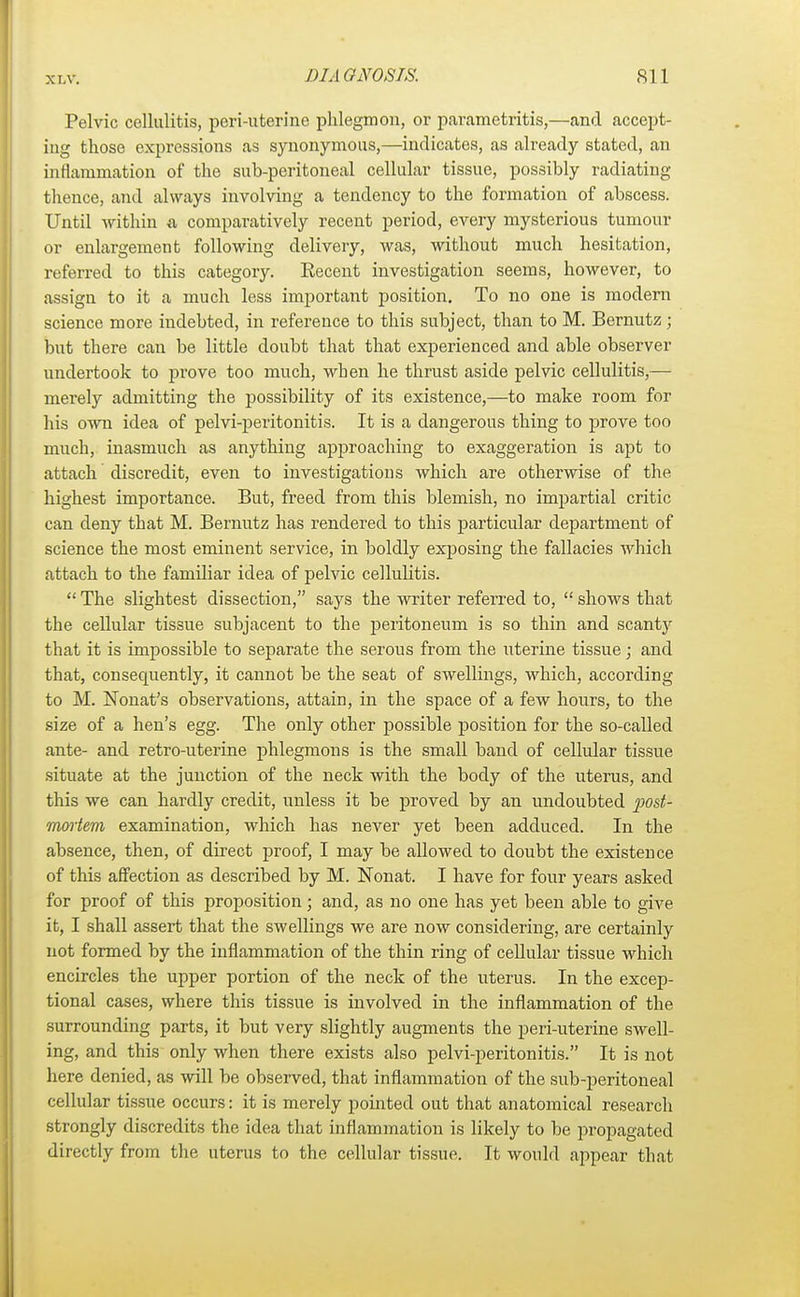 Pelvic cellulitis, peri-uterine phlegmon, or parametritis,—and accept- ing those expressions as synonymous,—indicates, as already stated, an inflammation of the sub-peritoneal cellular tissue, possibly radiating thence, and always involving a tendency to the formation of abscess. Until within a comparatively recent period, every mysterious tumour or enlargement following delivery, was, Avithout much hesitation, referred to this category. Eecent investigation seems, however, to assign to it a much less important position. To no one is modern science more indebted, in reference to this subject, than to M. Bernutz; but there can be little doubt that that experienced and able observer undertook to prove too much, when he thrust aside pelvic cellulitis,— merely admitting the possibility of its existence,—to make room for his own idea of pelvi-peritonitis. It is a dangerous thing to prove too much, inasmuch as anything approaching to exaggeration is apt to attach discredit, even to investigatious which are otherwise of the highest importance. But, freed from this blemish, no impartial critic can deny that M. Bernutz has rendered to this particular department of science the most eminent service, in boldly exposing the fallacies which attach to the familiar idea of pelvic cellulitis. The slightest dissection, says the writer referred to, shows that the cellular tissue subjacent to the peritoneum is so thin and scanty that it is impossible to separate the serous from the uterine tissue; and that, consequently, it cannot be the seat of swellings, which, according to M. Nonat's observations, attain, in the space of a few hours, to the size of a hen's egg. The only other possible position for the so-called ante- and retro-uterine phlegmons is the small band of cellular tissue situate at the junction of the neck with the body of the uterus, and this we can hardly credit, unless it be proved by an undoubted 'post- mortem examination, which has never yet been adduced. In the absence, then, of direct proof, I may be allowed to doubt the existence of this affection as described by M. Nonat. I have for four years asked for proof of this proposition; and, as no one has yet been able to give it, I shall assert that the swellings we are now considering, are certainly not formed by the inflammation of the thin ring of cellular tissue which encircles the upper portion of the neck of the uterus. In the excep- tional cases, where this tissue is involved in the inflammation of the surrounding parts, it but very slightly augments the peri-uterine swell- ing, and this only when there exists also pelvi-peritonitis. It is not here denied, as will be observed, that inflammation of the sub-peritoneal cellular tissue occurs: it is merely pointed out that anatomical research strongly discredits the idea that inflammation is likely to be propagated directly from the uterus to the cellular tissue. It would appear that