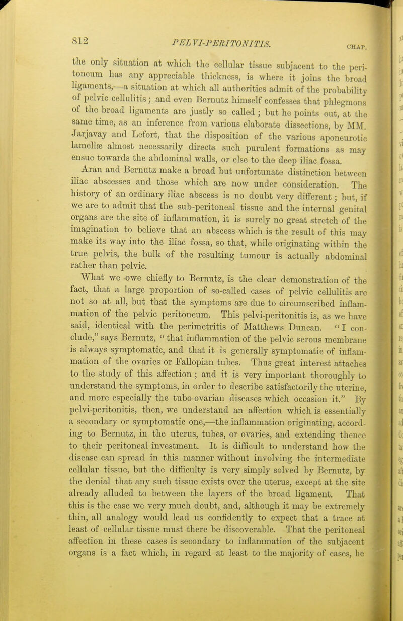 CHAP. the only situation at which the cellular tissue subjacent to the peri- toneum has any appreciable thickness, is where it joins the broad ligaments,—a situation at which all authorities admit of the probability of pelvic cellulitis ; and even Bernutz himself confesses that phlegmons of the broad ligaments are justly so called; but he points out, at the same time, as an inference from various elaborate dissections, by MM. Jarjavay and Lefort, that the disposition of the various aponeurotic lamellae almost necessarily directs such purulent formations as may ensue towards the abdominal walls, or else to the deep iliac fossa. Aran and Bernutz make a broad but unfortunate distinction between iliac abscesses and those which are now under consideration. The history of an ordinary iliac abscess is no doubt very different; but, if we are to admit that the sub-peritoneal tissue and the internal genital organs are the site of inflammation, it is surely no great stretch of the imagination to believe that an abscess which is the result of this may make its way into the iliac fossa, so that, while originating within the true pelvis, the bulk of the resulting tumour is actually abdominal rather than pelvic. What we owe chiefly to Bernutz, is the clear demonstration of the fact, that a large proportion of so-called cases of pelvic cellulitis are not so at all, but that the symptoms are due to circumscribed inflam- mation of the pelvic peritoneum. This pelvi-peritonitis is, as we have said, identical with the perimetritis of Matthews Duncan.  I con- clude, says Bernutz,  that inflammation of the pelvic serous membrane is always symptomatic, and that it is generally symptomatic of inflam- mation of the ovaries or Fallopian tubes. Thus great interest attaches to the study of this affection; and it is very important thoroughly to understand the symptoms, in order to describe satisfactorily the uterine, and more especially the tubo-ovarian diseases which occasion it. By pelvi-peritonitis, then, we understand an affection which is essentially a secondary or symptomatic one,—the inflammation originating, accord- ing to Bernutz, in the uterus, tubes, or ovaries, and extending thence to their peritoneal investment. It is difficult to understand how the disease can spread in this manner without involving the intermediate cellular tissue, but the difficulty is very simply solved by Bernutz, by the denial that any such tissue exists over the uterus, except at the site already alluded to between the layers of the broad ligament. That this is the case we very much doubt, and, although it may be extremely thin, all analogy would lead us confidently to expect that a trace at least of cellular tissue must there be discoverable. That the peritoneal affection in these cases is secondary to inflammation of the subjacent organs is a fact which, in regard at least to the majority of cases, he