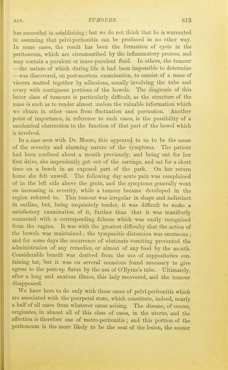 has succeeded in establishing; but we do not think that he is warranted in assuming that pelvi-peritonitis can be produced in no other way. In some cases, the result has been the formation of cysts in the peritoneum, which are circumscribed by the inflammatory process, and may contain a purulent or muco-purulent fluid. In others, the tumour —the nature of which during life it had been impossible to determine —was discovered, on post-mortem examination, to consist of a mass of viscera matted together by adhesions, usually involving the tube and ovary with contiguous portions of the bowels. The diagnosis of this latter class of tumours is particularly difficult, as the structure of the mass is such as to render almost useless the valuable information which we obtain in other cases from fluctuation and percussion. Another point of importance, in reference to such cases, is the possibility of a mechanical obstruction to the function of that part of the bowel which is involved. In a case seen with Dr. Moore, this appeared to us to be the cause of the severity and alarming nature of the symptoms. The patient had been confined about a month previously, and being out for her first drive, she imprudently got out of the carriage, and sat for a short time on a bench in an exposed part of the park. On her return home she felt unwell. The following clay acute pain was complained of in the left side above the groin, and the symptoms generally went on increasing in severity, while a tumour became developed in the region referred to. This tumour was irregular in shape and indistinct in outline, but, being exquisitely tender, it was difficult to make a satisfactory examination of it, further than that it was manifestly connected with a corresponding fulness which was easily recognised from the vagina. It was with the greatest difficulty that the action of the bowels was maintained; the tympanitic distension was enormous; and for some days the occurrence of obstinate vomiting prevented the administration of any remedies, or almost of any food by the mouth. Considerable benefit was derived from the use of suppositories con- taining tar, but it was on several occasions found necessary to give egress to the pent-up flatus by the use of O'Byrne's tube. Ultimately, after a long and anxious illness, this lady recovered, and the tumour disappeared. We have here to do only with those cases of pelvi-peritonitis which are associated with the puerperal state, which constitute, indeed, nearly a half of all cases from whatever cause arising. The disease, of course, originates, in almost all of this class of cases, in the uterus, and the affection is therefore one of metro-peritonitis ; and this portion of the peritoneum is the more likely to be the seat of the lesion, the sooner