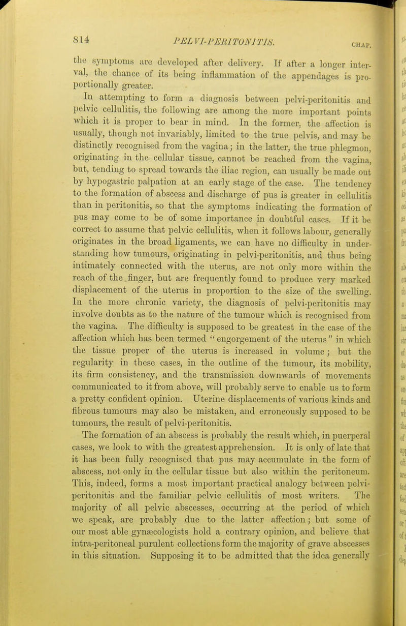 PJSLV1-PERIT0N1T1S. CHAP. the symptoms are developed .after delivery. If after a longer inter- val, the chance of its being inflammation of the appendages is pro- portionally greater. In attempting to form a diagnosis between pelvi-peritonitis and pelvic cellulitis, the following are among the more important points which it is proper to bear in mind. In the former, the affection is usually, though not invariably, limited to the true pelvis, and may be distinctly recognised from the vagina; in the latter, the true phlegmon, originating in the cellular tissue, cannot be reached from the vagina, but, tending to spread towards the iliac region, can usually be made out by hypogastric palpation at an early stage of the case. The tendency to the formation of abscess and discharge of pus is greater in cellulitis than in peritonitis, so that the symptoms indicating the formation of pus may come to be of some importance in doubtful cases. If it be correct to assume that pelvic cellulitis, when it follows labour, generally originates in the broad ligaments, we can have no difficulty in under- standing how tumours, originating in pelvi-peritonitis, and thus being intimately connected with the uterus, are not only more within the reach of the.finger, but are frequently found to produce very marked displacement of the uterus in proportion to the size of the swelling. In the more chronic variety, the diagnosis of pelvi-peritonitis may involve doubts as to the nature of the tumour which is recognised from the vagina. The difficulty is supposed to be greatest in the case of the affection which has been termed engorgement of the uterus in which the tissue proper of the uterus is increased in volume; but the regularity in these cases, in the outline of the tumour, its mobility, its firm consistency, and the transmission downwards of movements communicated to it from above, will probably serve to enable us to form a pretty confident opinion. Uterine displacements of various kinds and fibrous tumours may also be mistaken, and erroneously supposed to be tumours, the result of pelvi-peritonitis. The formation of an abscess is probably the result which, in puerperal cases, we look to with the greatest apprehension. It is only of late that it has been fully recognised that pus may accumulate in the form of abscess, not only in the cellular tissue but also within the peritoneum. This, indeed, forms a most important practical analogy between pelvi- peritonitis and the familiar pelvic cellulitis of most writers. The majority of all pelvic abscesses, occurring at the period of which we speak, are probably due to the latter affection; but some of our most able gynaecologists hold a contrary opinion, and believe that intraperitoneal purulent collections form the majority of grave abscesses in this situation. Supposing it to be admitted that the idea generally