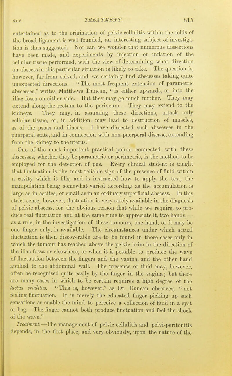 entertained as to the origination of pelvic-cellulitis within the folds of the broad ligament is well founded, an interesting subject of investiga- tion is thus suggested. Nor can we wonder that numerous dissections have been made, and experiments by injection or inflation of the cellular tissue performed, with the view of determining what direction an abscess in this particular situation is likely to take. The question is, however, far from solved, and we certainly find abscesses taking quite unexpected directions. The most frequent extension of parametric abscesses, writes Matthews Duncan, is either upwards, or into the iliac fossa on either side. But they may go much further. They may extend along the rectum to the perineum. They may extend to the kidneys. They may, in assuming these directions, attack only cellular tissue, or, in addition, may lead to destruction of muscles, as of the psoas and iliacus. I have dissected such abscesses in the puerperal state, and in connection with non-puerperal disease, extending from the kidney to the uterus. One of the most important practical points connected with these abscesses, whether they be parametric or perimetric, is the method to be employed for the detection of pus. Every clinical student is taught that fluctuation is the most reliable sign of the presence of fluid within a cavity which it fills, and is instructed how to apply the test, the manipulation being somewhat varied according as the accumulation is large as in ascites, or small as in an ordinary superficial abscess. In this strict sense, however, fluctuation is very rarely available in the diagnosis of pelvic abscess, for the obvious reason that while we require, to pro- duce real fluctuation and at the same time to appreciate it, two hands,—■ as a rule, in the investigation of these tumours, one hand, or it may be one finger only, is available. The circumstances under which actual fluctuation is then discoverable are to be found in those cases only in which the tumour has reached above the pelvic brim in the direction of the iliac fossa or elsewhere, or when it is possible to produce the wave of fluctuation between the fingers and the vagina, and the other hand applied to the abdominal wall. The presence of fluid may, however, often be recognised quite easily by the finger in the vagina; but there are many cases in which to be certain requires a high degree of the taclus erudilus. This is, however, as Dr. Duncan observes, not feeling fluctuation. It is merely the educated finger picking up such sensations as enable the mind to perceive a collection of fluid in a cyst or bag. The finger cannot both produce fluctuation and feel the shock of the wave. Treatment.—The management of pelvic cellulitis and pelvi-peritonitis depends, in the first place, and very obviously, upon the nature of the