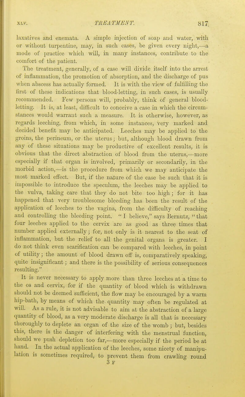 laxatives and enemata. A simple injection of soap and water, with or without turpentine, may, in such cases, be given every night,—a mode of practice which will, in many instances, contribute to the comfort of the patient. The treatment, generally, of a case will divide itself into the arrest of inflammation, the promotion of absorption, and the discharge of pus when abscess has actually formed. It is with the view of fulfilling the first of these indications that blood-letting, in such cases, is usually recommended. Few persons will, probably, think of general blood- letting. It is, at least, difficult to conceive a case in which the circum- stances would warrant such a measure. It is otherwise, however, as regards leeching, from which, in some instances, very marked and decided benefit may be anticipated. Leeches may be applied to the groins, the perineum, or the uterus; but, although blood drawn from any of these situations may be productive of excellent results, it is obvious that the direct abstraction of blood from the uterus,—more especially if that organ is involved, primarily or secondarily, in the morbid action,—is the procedure from which we may anticipate the most marked effect. But, if the nature of the case be such that it is impossible to introduce the speculum, the leeches may be applied to the vulva, taking care that they do not bite too high; for it has happened that very troublesome bleeding has been the result of the application of leeches to the vagina, from the difficulty of reaching and controlling the bleeding point. I believe, says Bernutz, that four leeclies appbed to the cervix are as good as three times that number applied externally ■ for, not only is it nearest to the seat of inflammation, but the relief to all the genital organs is greater. I do not think even scarification can be compared with leeches, in point of utility; the amount of blood drawn off is, comparatively speaking, quite insignificant; and there is the possibility of serious consequences resulting. It is never necessary to apply more than three leeches at a time to the os and cervix, for if the quantity of blood which is withdrawn should not be deemed sufficient, the flow may be encouraged by a warm hip-bath, by means of which the . quantity may often be regulated at will. As a rule, it is not advisable to aim at the abstraction of a large quantity of blood, as a very moderate discharge is all that is necessary thoroughly to deplete an organ of the size of the womb ; but, besides this, there is the danger of interfering with the menstrual function, should we push depletion too far,—more especially if the period be at hand. In the actual application of the leeches, some nicety of manipu- lation is sometimes required, to prevent them from crawling round