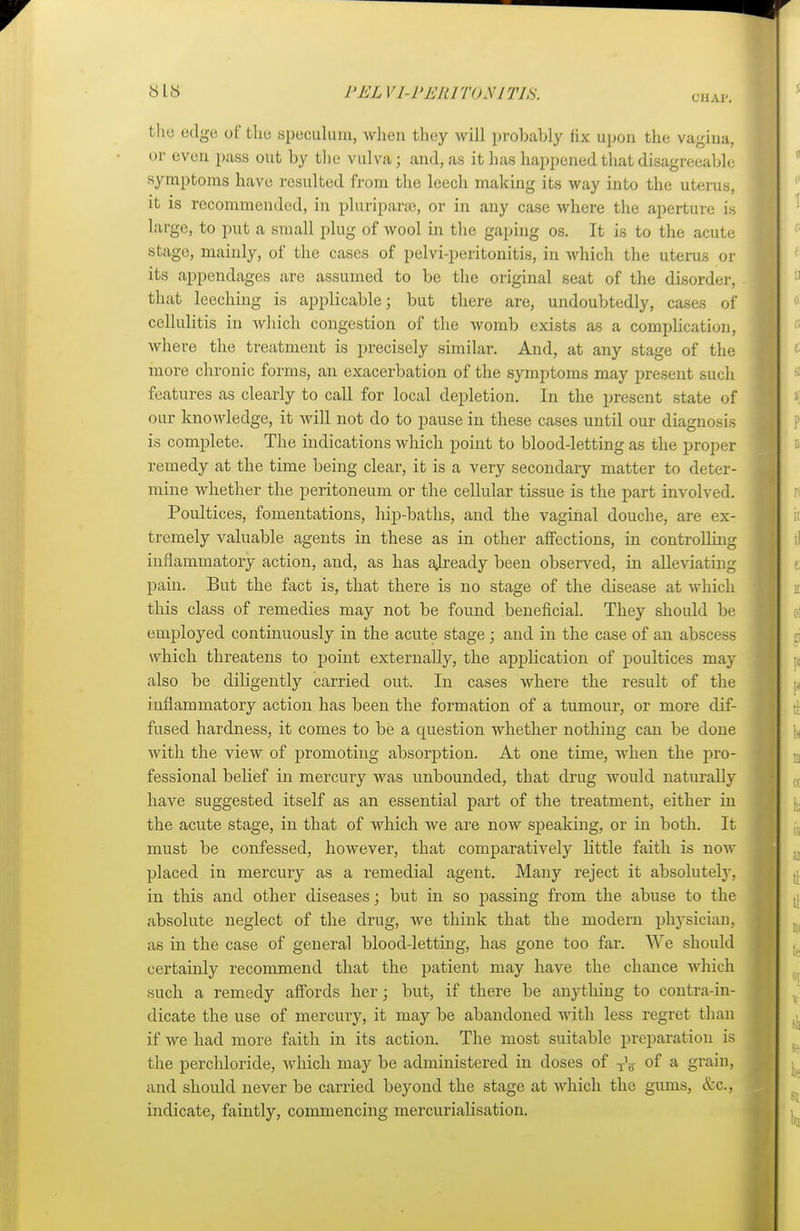 CHAP, the edge of the speculum, when they will probably lix upon the vagina, or even pass out by the vulva; and, as it has happened that disagreeable symptoms have resulted from the leech making its way into the uterus, it is recommended, in pluriparse, or in any case where the aperture is large, to put a small plug of wool in the gaping os. It is to the acute stage, mainly, of the cases of pelvi-peritonitis, in which the uterus or its appendages are assumed to be the original seat of the disorder, that leeching is applicable; but there are, undoubtedly, cases of cellulitis in which congestion of the womb exists as a complication, where the treatment is precisely similar. And, at any stage of the more chronic forms, an exacerbation of the symptoms may present such features as clearly to call for local depletion. In the present state of our knowledge, it will not do to pause in these cases until our diagnosis is complete. The indications which point to blood-letting as the proper remedy at the time being clear, it is a very secondary matter to deter- mine whether the peritoneum or the cellular tissue is the part involved. Poultices, fomentations, hip-baths, and the vaginal douche, are ex- tremely valuable agents in these as in other affections, in controlling inflammatory action, and, as has already been observed, in alleviating pain. But the fact is, that there is no stage of the disease at which this class of remedies may not be found beneficial. They should be employed continuously in the acute stage; and in the case of an abscess which threatens to point externally, the application of poultices may also be diligently carried out. In cases where the result of the inflammatory action has been the formation of a tumour, or more dif- fused hardness, it comes to be a question whether nothing can be done with the view of promoting absorption. At one time, when the pro- fessional belief in mercury was unbounded, that drug would naturally have suggested itself as an essential part of the treatment, either in the acute stage, in that of which we are now speaking, or in both. It must be confessed, however, that comparatively little faith is now placed in mercury as a remedial agent. Many reject it absolutely, in this and other diseases; but in so passing from the abuse to the absolute neglect of the drug, we think that the modern physician, as in the case of general blood-letting, has gone too far. We should certainly recommend that the patient may have the chance which such a remedy affords her; but, if there be anything to contra-in- dicate the use of mercury, it may be abandoned with less regret than if we had more faith in its action. The most suitable preparation is the perchloride, which may be administered in doses of ^ of a grain, and should never be carried beyond the stage at which the gums, &c, indicate, faintly, commencing mercurialisation.
