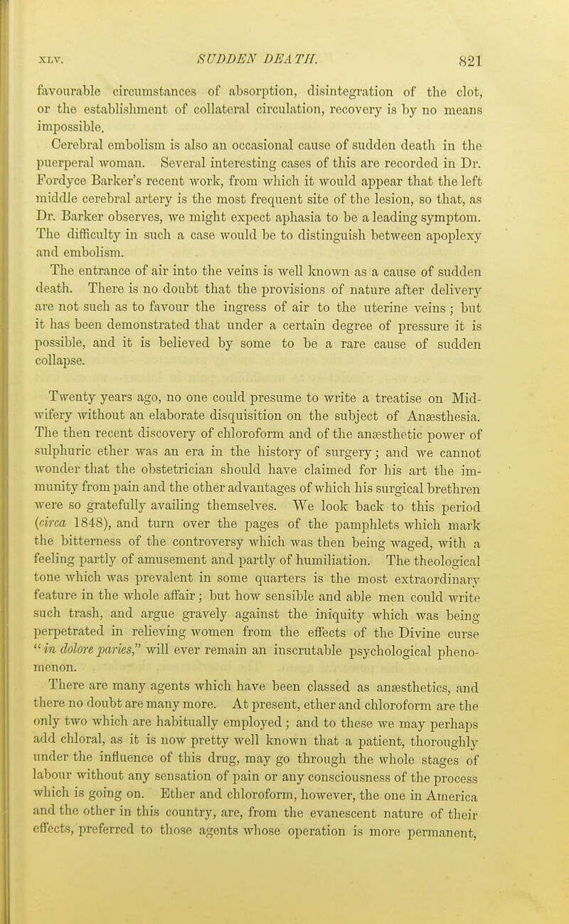 favourable circumstances of absorption, disintegration of the clot, or the establishment of collateral circulation, recovery is by no means impossible. Cerebral embolism is also an occasional cause of sudden death in the puerperal woman. Several interesting cases of this are recorded in Dr. Fordyce Barker's recent work, from which it would appear that the left middle cerebral artery is the most frequent site of the lesion, so that, as Dr. Barker observes, we might expect aphasia to be a leading symptom. The difficulty in such a case would be to distinguish between apoplexy and embolism. The entrance of air into the veins is well known as a cause of sudden death. There is no doubt that the provisions of nature after delivery are not such as to favour the ingress of air to the uterine veins ; but it has been demonstrated that under a certain degree of pressure it is possible, and it is believed by some to be a rare cause of sudden collapse. Twenty years ago, no one could presume to write a treatise on Mid- wifery without an elaborate disquisition on the subject of Anaesthesia. The then recent discovery of chloroform and of the anaesthetic power of sulphuric ether was an era in the history of surgery; and we cannot wonder that the obstetrician should have claimed for his art the im- munity from pain and the other advantages of which his surgical brethren were so gratefully availing themselves. We look back to this period (circa 1848), and turn over the pages of the pamphlets which mark the bitterness of the controversy which was then being waged, with a feeling partly of amusement and partly of humiliation. The theological tone which was prevalent in some quarters is the most extraordinary feature in the whole affair; but how sensible and able men could write such trash, and argue gravely against the iniquity which was being- perpetrated in relieving women from the effects of the Divine curse  in clolore paries, will ever remain an inscrutable psychological pheno- menon. There are many agents which have been classed as anaesthetics, and there no doubt are many more. At present, ether and chloroform are the only two which are habitually employed; and to these we may perhaps add chloral, as it is now pretty well known that a patient, thoroughly under the influence of this drug, may go through the whole stages of labour without any sensation of pain or any consciousness of the process which is going on. Ether and chloroform, however, the one in America and the other in this country, are, from the evanescent nature of their effects, preferred to those agents whose operation is more permanent,