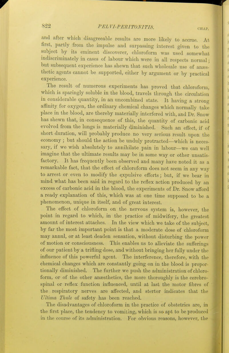 CHAP, and after which disagreeable results are more likely to accrue. At first, partly from the impulse ami surpassing interest given to the subject by its eminent discoverer, chloroform was used somewhat indiscriminately in cases of labour which were in all respects normal • but subsequent experience has shewn that such wholesale use of anaes- thetic agents cannot be supported, either by argument or by practical experience. The result of numerous experiments has proved that chloroform, which is sparingly soluble in the blood, travels through the circulation in considerable quantity, in an uncombined state. It having a strong affinity for oxygen, the ordinary chemical changes which normally take place in the blood, are thereby materially interfered with, and Dr. Snow has shewn that, in consequence of this, the quantity of carbonic acid evolved from the lungs is materially diminished. Such an effect, if of short duration, will probably produce no very serious result upon the economy ; but should the action be unduly protracted—which is neces- sary, if we wish absolutely to annihilate pain in labour—we can well imagine that the ultimate results may be in some way or other unsatis- factory. It has frequently been observed and many have noted it as a remarkable fact, that the effect of chloroform does not seem in any way to arrest or even to modify the expulsive efforts; but, if we bear in mind what has been said in regard to the reflex action produced by an excess of carbonic acicl in the blood, the experiments of Dr. Snow afford a ready explanation of this, which was at one time supposed to be a phenomenon, unique in itself, and of great interest. The effect of chloroform on the nervous system is, however, the point in regard to which, in the practice of midwifery, the greatest amount of interest attaches. In the view which we take of the subject, by far the most important point is that a moderate dose of chloroform may annul, or at least deaden sensation, without disturbing the power of motion or consciousness. This enables us to alleviate the sufferings of our patient by a trifling dose, and without bringing her fully under the influence of this powerful agent. The interference, therefore, with the chemical changes which are constantly going on in the blood is propor- tionally diminished. The further we push the administration of chloro- form, or of the other anaesthetics, the more thoroughly is the cerebro- spinal or reflex function influenced, until at last the motor fibres of the respiratory nerves are affected, and stertor indicates that the Ultima Thule of safety has been reached. The disadvantages of chloroform in the practice of obstetrics are, in the first place, the tendency to vomiting, which is so apt to be produced in the course of its administration. For obvious reasons, however, the