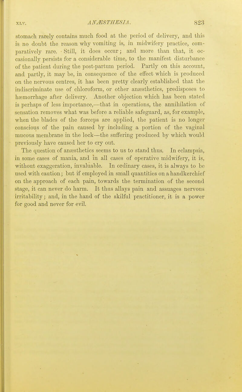 stomach rarely contains much food at the period of delivery, and this is no doubt the reason why vomiting is, in midwifery practice, com- paratively rare. ■ Still, it does occur; and more than that, it oc- casionally persists for a considerable time, to the manifest disturbance of the patient during the post-partum period. Partly on this account, and partly, it may be, in consequence of the effect which is produced on the nervous centres, it has been pretty clearly established that the indiscriminate use of chloroform, or other anaesthetics, predisposes to haemorrhage after delivery. Another objection which has been stated is perhaps of less importance,—that in operations, the annihilation of sensation removes what was before a reliable safeguard, as, for example, when the blades of the forceps are applied, the patient is no longer conscious of the pain caused by including a portion of the vaginal mucous membrane in the lock—the suffering produced by which would previously have caused her to cry out. The question of anaesthetics seems to us to stand thus. In eclampsia, in some cases of mania, and in all cases of operative midwifery, it is, without exaggeration, invaluable. In ordinary cases, it is always to be used with caution; but if employed in small quantities on a handkerchief on the approach of each pain, towards the termination of the second stage, it can never do harm. It thus allays pain and assuages nervous irritability; and, in the hand of the skilful practitioner, it is a power for good and never for evil.