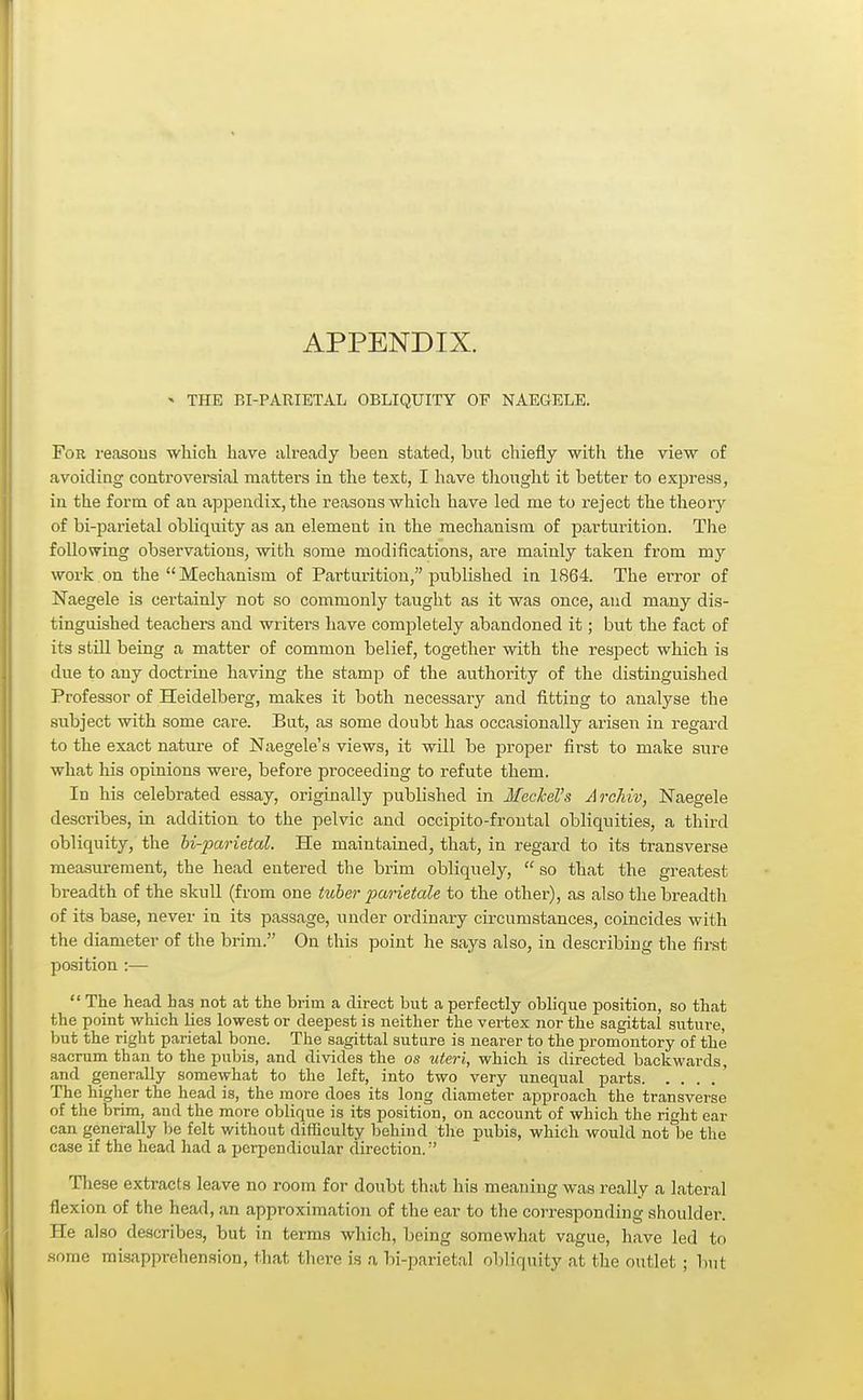 APPENDIX. * THE BI-PARIETAL OBLIQUITY OF NAEGELE. For reasons which have already been stated, but chiefly with the view of avoiding controversial matters in the text, I have thought it better to express, in the form of an appendix, the reasons which have led me to reject the theory of bi-parietal obliquity as an element in the mechanism of parturition. The following observations, with some modifications, are mainly taken from my work on the Mechanism of Parturition, published in 1864. The ei'ror of Naegele is certainly not so commonly taught as it was once, and many dis- tinguished teachers and writers have completely abandoned it; but the fact of its still being a matter of common belief, together with the respect which is due to any doctrine having the stamp of the authority of the distinguished Professor of Heidelberg, makes it both necessary and fitting to analyse the subject with some care. But, as some doubt has occasionally arisen in regard to the exact nature of Naegele's views, it will be proper first to make sure what his opinions were, before proceeding to refute them. In his celebrated essay, originally published in Meckel's Archiv, Naegele describes, in addition to the pelvic and occipito-frontal obliquities, a third obliquity, the bi-parietal. He maintained, that, in regard to its transverse measurement, the head entered the brim obliquely, so that the greatest breadth of the skull (from one tuber parietale to the other), as also the breadth of its base, never in its passage, under ordinary circumstances, coincides with the diameter of the brim. On this point he says also, in describing the first position :— The head has not at the brim a direct but a perfectly oblique position, so that the point which lies lowest or deepest is neither the vertex nor the sagittal suture, but the right parietal bone. The sagittal suture is nearer to the promontory of the sacrum than to the pubis, and divides the os uteri, which is directed backwards, and generally somewhat to the left, into two very unequal parts The higher the head is, the more does its long diameter approach the transverse of the brim, and the more oblique is its position, on account of which the right ear can generally be felt without difficulty behind the pubis, which would not be the case if the head had a perpendicular direction.:' These extracts leave no room for doubt that his meaning was really a lateral flexion of the head, an approximation of the ear to the corresponding shoulder. He also describes, but in terms which, being somewhat vague, have led to some misapprehension, that there is a bi-parietal obliquity at the outlet ; but