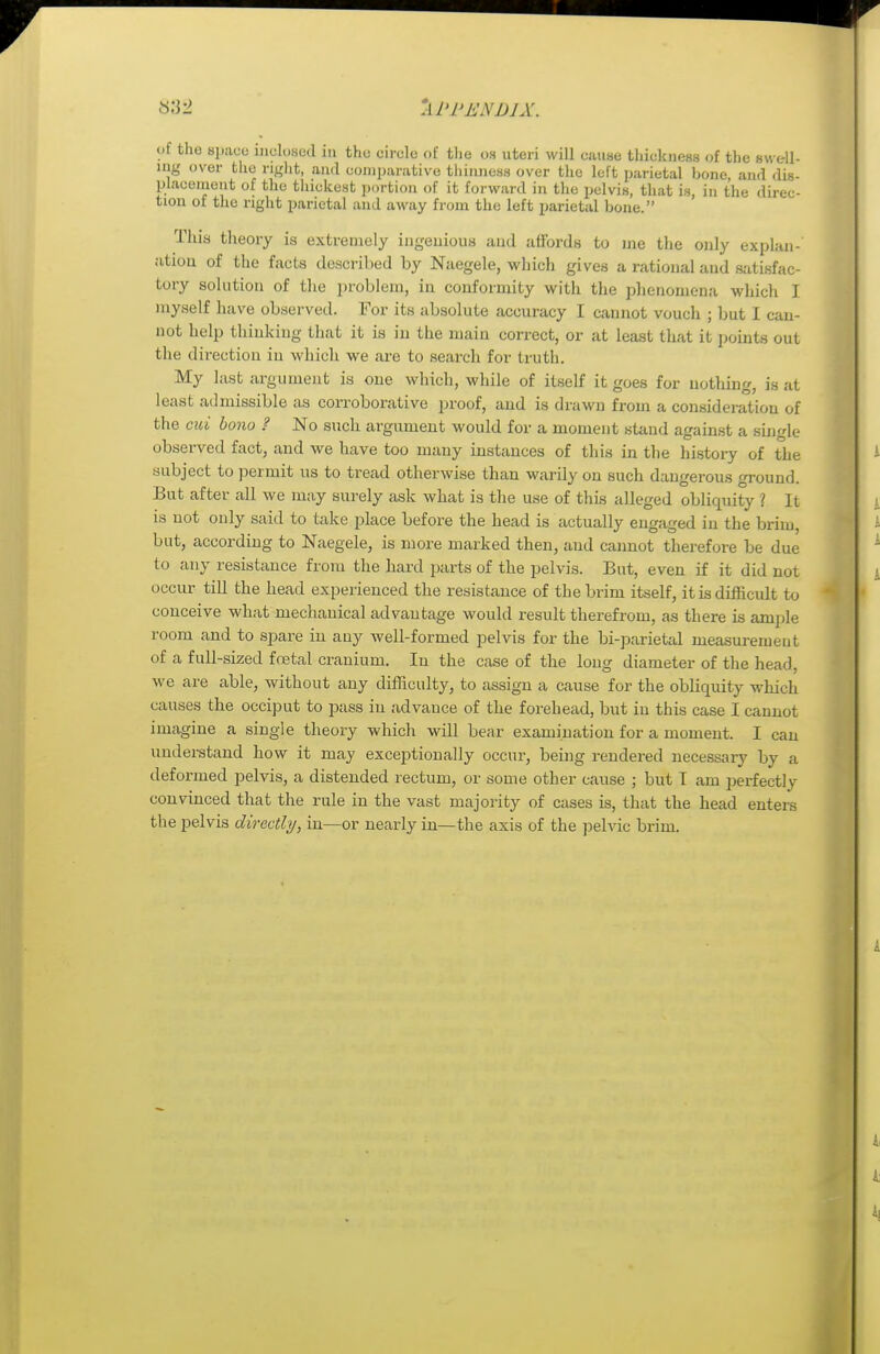M'i> i:\ijjx. of the space inclosed in the circle of the os uteri will cause thickness of the swell- ing over the right, and comparative thinness over the left parietal bone and dis- placement of the thickest portion of it forward in the pelvis, that is, in the direc- tion of the right parietal and away from the left parietal bone. This theory is extremely ingenious and affords to me the only explan- ation of the facts described by Naegele, which gives a rational and satisfac- tory solution of the problem, in conformity with the phenomena which I myself have observed. For its absolute accuracy I cannot vouch ; but I can- not help thinking that it is in the main correct, or at least that it points out the direction in which we are to search for truth. My last argument is one which, while of itself it goes for nothing, is at least admissible as corroborative proof, and is drawn from a consideration of the cui bono ? No such argument would for a moment stand against a single observed fact, and we have too many instances of this in the history of the subject to permit us to tread otherwise than warily on such dangerous ground. But after all we may surely ask what is the use of this alleged obliquity 1 It is not only said to take place before the head is actually engaged in the brim, but, according to Naegele, is more marked then, and cannot therefore be due to any resistance from the hard parte of the pelvis. But, even if it did not occur till the head experienced the resistance of thebriin itself, it is difficult to conceive what mechanical advantage would result therefrom, as there is ample room and to spare in any well-formed pelvis for the bi-parietal measurement of a full-sized foetal cranium. In the case of the long diameter of the head, we are able, without any difficulty, to assign a cause for the obliquity which causes the occiput to pass in advance of the forehead, but in this case I cannot imagine a single theory which will bear examination for a moment. I can understand how it may exceptionally occur, being rendered necessary by a deformed pelvis, a distended rectum, or some other cause ; but I am perfectly convinced that the rule in the vast majority of cases is, that the head enters the pelvis directly, in—or nearly in—the axis of the pelvic brim.