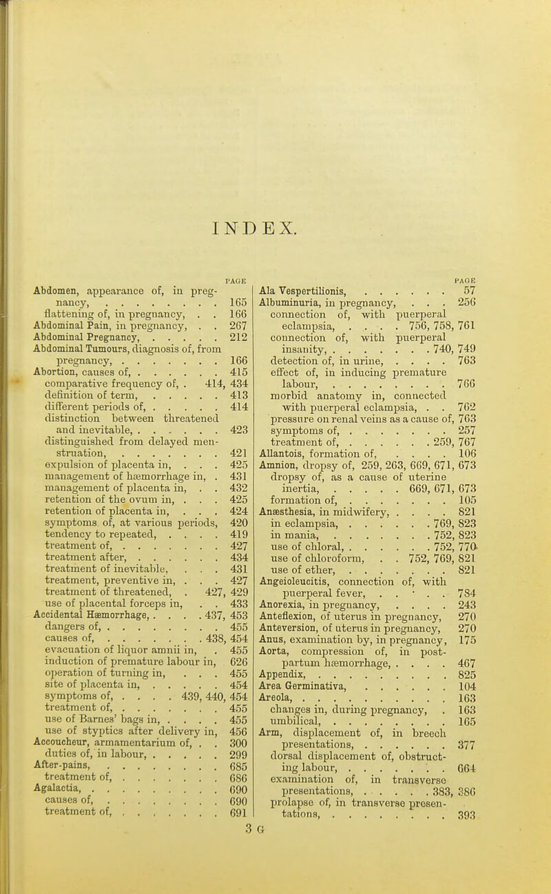 INDEX. PAGE Abdomen, appearance of, in preg- nancy, 165 flattening of, in pregnancy, . . 166 Abdominal Pain, in pregnancy, . . 267 Abdominal Pregnancy, 212 Abdominal Tumours, diagnosis of, from pregnancy, 166 Abortion, causes of 415 comparative frequency of, . -114, 434 definition of term, 413 different periods of, 414 distinction between threatened and inevitable, 423 distinguished from delayed men- struation, 421 expulsion of placenta in, . . . 425 management of haemorrhage in, . 431 management of placenta in, . . 432 retention of the ovum in, . . . 425 retention of placenta in, 424 symptoms of, at various periods, 420 tendency to repeated 419 treatment of, 427 treatment after 434 treatment of inevitable, . . . 431 treatment, preventive in, . . . 427 treatment of threatened, . 427, 429 use of placental forceps in, . . 433 Accidental Haemorrhage, .... 437, 453 dangers of, 455 causes of, 438, 454 evacuation of liquor amnii in, . 455 induction of premature labour in, 626 operation of turning in, ... 455 site of placenta in, 454 symptoms of 439, 440, 454 treatment of, 455 use of Barnes' bags in, . ... 455 use of styptics after delivery in, 456 Accoucheur, armamentarium of, . . 300 duties of, in labour, 299 After-pains, 685 treatment of, 686 Agalactia 090 causes of, 090 treatment of, 691 3 PAGE Ala Vespertilionis, 57 Albuminuria, in pregnancy, . . . 256 connection of, with puerperal eclampsia, .... 756, 758, 761 connection of, with puerperal insanity 740, 749 detection of, in urine, .... 763 effect of, in inducing premature labour, 766 morbid anatomy in, connected with puerperal eclampsia, . . 762 pressure on renal veins as a cause of, 763 symptoms of 257 treatment of 259, 767 Allantois, formation of 106 Amnion, dropsy of, 259, 263, 669, 671, 673 dropsy of, as a cause of uterine inertia, 669, 671, 673 formation of, 105 Anaesthesia, in midwifery, .... 821 in eclampsia, 769, S23 in mania, 752, 823 use of chloral, 752, 770- use of chloroform, . . 752, 769, 821 use of ether, S21 Angeioleucitis, connection of, with puerperal fever, ■ . . 784 Anorexia, in pregnancy 243 Anteflexion, of uterus in pregnancy, 270 Anteversion, of uterus in pregnancy, 270 Anus, examination by, in pregnancy, 175 Aorta, compression of, in post- partum haemorrhage, .... 467 Appendix, 825 Area Germinativa, 104 Areola, 163 changes in, during pregnancy, . 163 umbilical, 165 Arm, displacement of, in breech presentations, 377 dorsal displacement of, obstruct- ing labour, . G64 examination of, in transverse presentations, . . . . . 383, 386 prolapse of, in transverse presen- tations, 393 G