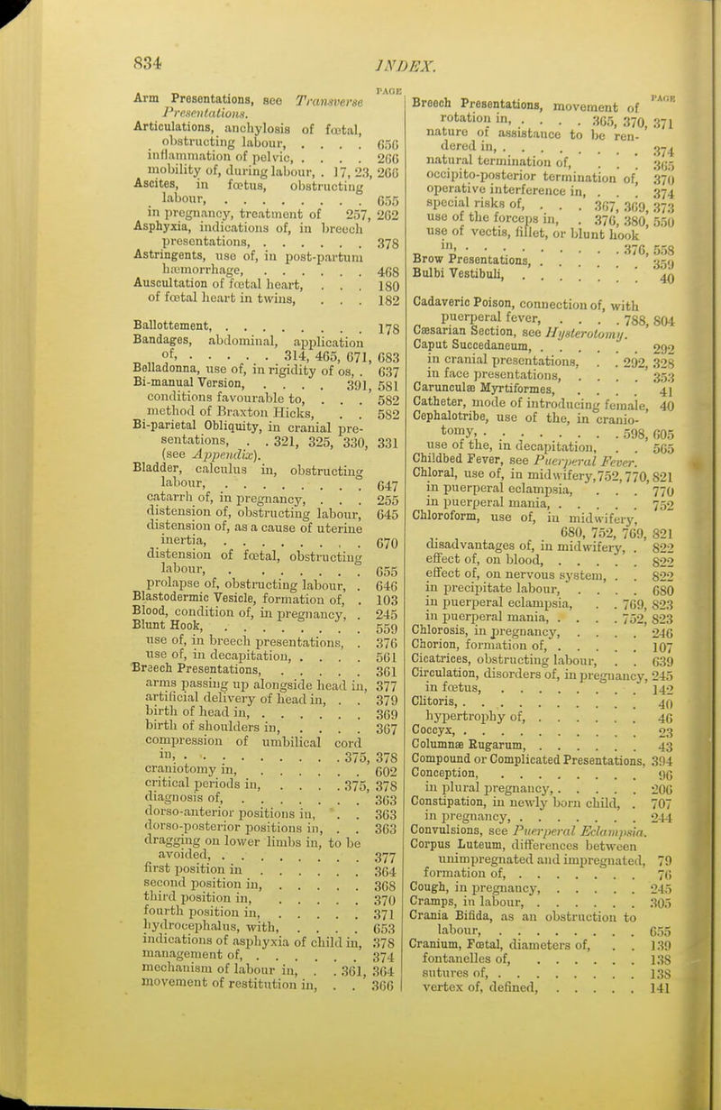 PAGE Arm Presentations, see Transverse Presentations. Articulations, anchylosis of fcetal, obstructing labour, .... 650 inflammation of pelvic 260 mobility of, during labour, . 17, 23, 260 Ascites, in foetus, obstructing labour G55 in pregnancy, treatment of 257, 202 Asphyxia, indications of, in breech presentations 378 Astringents, use of, in post-partuni hemorrhage 403 Auscultation of foetal heart, . . . 180 of fcetal heart in twins, . . . 182 Ballottement, 173 Bandages, abdominal, application „ „ °f' 314, 405, 071, 0S3 Belladonna, use of, in rigidity of os, . 637 Bi-manual Version, .... 391 581 conditions favourable to, . . . ' 582 method of Braxton Hicks, . . 582 Bi-parietal Obliquity, in cranial pre- sentations, . . 321, 325, 330, 331 (see Appendix). Bladder, calculus in, obstructing labour, ° (347 catarrh of, in pregnancy, . . . 255 distension of, obstructing labour, 045 distension of, as a cause of uterine inertia, 670 distension of foetal, obstructing labour, ? 055 prolapse of, obstructing labour, . 046 Blastodermic Vesicle, formation of, . 103 Blood, condition of, in pregnancy, . 245 Blunt Hook, 559 use of, in breech presentations, . 376 use of, in decapitation, . . . . 501 Breech Presentations, 361 arms passing up alongside head in, 377 artificial delivery of head in, . . 379 birth of head in 369 birth of shoulders in, .... 367 compression of umbilical cord iu> • • 375, 378 craniotomy in, 602 critical periods in, .... 375, 378 diagnosis of '3(33 dorso-anterior positions in, . . 363 dorso-posterior positions in, . . 363 dragging on lower limbs in, to be avoided, 377 first position in 354 second position in, 36S third position in, 370 fourth position in 371 hydrocephalus, with, . . . .' 653 indications of asphyxia of child in, 37S management of 374 mechanism of labour in, . .361, 364 movement of restitution in, . . 300 Breech Presentations, movement of rA°R rotation in 355, 370 371 nature of assistance to be ren- ' dered in, 374 natural termination of, . \ ' ftu; occipito-posterior termination' ofj 370 operative interference in, . ' 374 special risks of, . . . 307,'300, 373 use of the forceps in, . 370, 380, 550 use of vectis, fillet, or blunt hook „ J% •. • ■- 376,558 Brow Presentations, 359 Bulbi Vestibuli, . . . . * ' 40 Cadaveric Poison, connection of, with puerperal fever 738, 804 Caesarian Section, see Hysterotomy. Caput Succedaneum 292 in cranial presentations, . . 292, 328 in face presentations, . . . 353 Carunculas Myrtiformes, ... 41 Catheter, mode of introducing female, 40 Cephalotribe, use of the, in cranio- ton]y>, 598, 005 use of the, m decapitation, . . 505 Childbed Fever, see Puerperal Fever. Chloral, use of, in midwifery, 752,770,821 in puerperal eclampsia, . . . 770 in puerperal mania, 752 Chloroform, use of, iu midwifery, 680, 752, 769, 821 disadvantages of, m midwifery, . 822 effect of, on blood, §22 effect of, on nervous system, . . 822 in precipitate labour, .... 0SO in puerperal eclampsia, . . 769, S23 in puerperal mania, . . . .752, S23 Chlorosis, in pregnancy, . . . . 2-10 Chorion, formation of, 107 Cicatrices, obstructing labour, . . 039 Circulation, disorders of, in pregnancy, 245 in foetus, 142 Clitoris 40 hypertrophy of, 40 Coccyx, 03 Columnse Eugarum, 43 Compound or Complicated Presentations. 3!)4 Conception, 9(3 in plural pregnancy, 206 Constipation, in newly born child, . 707 in pregnancy, 241 Convulsions, see Puerperal Eclampsia. Corpus Luteum, differences between unimpregnated and impregnated, 79 formation of, 76 Cough, in pregnancy, 245 Cramps, in labour, 305 Crania Bifida, as an obstruction to labour 655 Cranium, Foetal, diameters of, . . ]39 fontanelles of, 13S sutures of, 13S vertex of, defined, 141