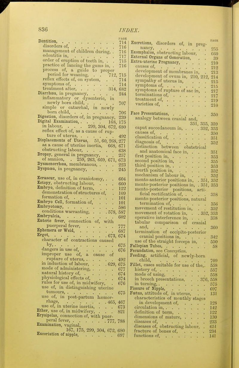 Dentition, 714 disorders of, 71G management of children during, . 71G odontitis in 717 order of eruption of teeth in, . . 715 practice of lancing the gums in, . 716 process of, a guide to proper period for weaning, . . 712, 715 reflex effects of, on system, . . 714 symptoms of 714 treatment after 314, 682 Diarrhoea, in pregnancy, .... 244 intlaminatory or dysenteric, in newly born child, 707 simple or catarrhal, in newly born child, 706 Digestion, disorders of, in pregnancy, 239 Digital Examination, . . . . 168, 175 in labour, . . . 299, 304, 672,' 680 reflex effect of, as a cause of rup- ture of uterus 492 Displacements of Uterus, 51, 60, 268, 277 as a cause of uterine inertia, 668, 671 obstructing labour 638 Dropsy, general in pregnancy, . . 257 of amnion, . 259,263,669,671,673 Dysmenorrhcea, membranous, . . . 223 Dyspnoea, in pregnancy 245 Ecraseur, use of, in craniotomy, . . 604 Ectopy, obstructing labour, . . . 660 Embryo, definition of term, . . . 122 demonstration of structures of, . 109 formation of, 101 Embryo Cell, formation of, . . . 101 Embryotomy, 586 conditions warranting, . . . 57S, 5S7 Embryulcia, g02 Enteric fever, connection of, with puerperal fever, 777 Ephemera or Weid, 687 Erg°t, .' 673, 674 character of contractions caused . by> 675 dangers in use of, 676 improper use of, a cause of rupture of uterus, 492 in induction of labour, . . . 629, 675 mode of administering, .... 677 natural history of 674 physiological effects of, ... 674 rules for use of, in midwifery, . 676 use of, in distinguishing uterine tumours, 675 use of, in post-partum hemor- rhage, 455, 467 use of, in uterine inertia, . . . 673 Ether, use of, in midwifery, ... 821 Erysipelas, connection of, with puer- peral fever, 777, 7S8 Examination, vaginal, 167, 175, 299, 304, 672, 6S0 Excoriation of nipple, 697 Excretions, disorders of, in prcg- IAK nancy, 255 Exomphalos, obstructing labour, . 660 External Organs of Generation, . . 39 Extra-uterine Pregnancy, .... 210 causes of Z\2 development of membranes in, . 213 development of ovum in, 210, 212, 214 sympathy of uterus in, . . . 215 symptoms of, 215 symptoms of rupture of sac in, . 217 terminations of 217 treatment of, 219 varieties of, 210 Face Presentations, 350 analogy between cranial and, 351, 355, 359 caput succedaneum in, . . . 352, 353 causes of, 350 classification of, 351 diagnosis of, 352 distinction between obstetrical and anatomical face in, . . . 351 first position in, 353 second position in 355 third position in 353 fourth position in, 352 mechanism of labour in, ... 352 men to-anterior positions in, .351, 352 mento-posterior positions in, .351, 353 mento-posterior positions, arti- ficial rectification of, . . . . 358 mento-posterior positions, natural termination of, 356 movement of restitution in, . . 362 movement of rotation in, . . 35l\ 353 operative interference in, . . . 358 tabular comparison of cranial and, 360 termination of occipito-posterior cranial positions in, ... . 342 use of the straight forceps in, . 550 Fallopian Tubes 5S Fecundation, see Conception. Feeding, artificial, of newly-born child, 709 Fillet, cases suitable for use of the,. 55S history of 557 mode of using, 55S in breech presentations, . . 376, 558 in turning 575 Fissure of Nipple, 697 Fcetus, attitude of, in uterus, . . 131 characteristics of monthly stages in development of, .... 12S circulation in, 142 definition of term 122 dimensions of mature, . . . . 130 diseases of, 233 diseases of, obstructing labour, . 651 fracture of bones of, .... 234 functions of, 141