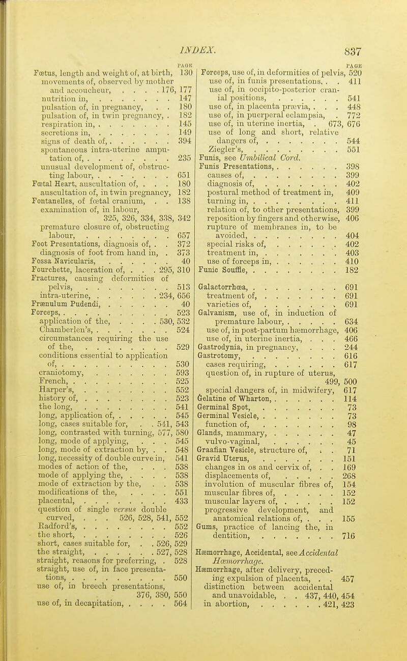 Foetus, length and weight of, at birth, 130 movements of, observed by mother and accoucheur, .... 176, 177 nutrition iu 147 pulsation of, in pregnancy, . . ISO pulsation of, in twin pregnancy, . 182 respiration in 145 secretions in, 149 signs of death of, 394 spontaneous intra-nterine ampii- tation of 235 unusual development of, obstruc- ting labour, ....... G51 Foetal Heart, auscultation of, . . . 180 auscultation of, in twin pregnancy, 182 Fontanelles, of foetal cranium, . . 138 examination of, in labour, 325, 326, 334, 338, 342 premature closure of, obstructing labour, 657 Foot Presentations, diagnosis of, . . 372 diagnosis of foot from band in, . 373 Fossa Navicularis, 40 Fourchette, laceration of, . . . 295, 310 Fractures, causing deformities of pelvis, 513 intra-uterine, 234, 656 Frsenulum Pudendi, 40 Forceps, 523 application of tbe, .... 530, 532 Chamberlen's, 524 circumstances requiring the use of tbe, 529 conditions essential to application of, 530 craniotomy, 593 French, 525 Harper's, 552 history of, 523 tbe long, 541 long, appbeation of, 545 long, cases suitable for, . . 541, 543 long, contrasted with turning, 577, 580 long, mode of applying, . . . 545 long, mode of extraction by, . . 548 long, necessity of double curve in, 541 modes of action of the, . . . 538 mode of applying tbe 53S mode of extraction by the, . . 538 modifications of tbe, .... 551 placental 433 question of single versun double curved, . . . 526, 528, 541, 552 Eadford's, 552 the short, 526 short, cases suitable for, . . 526, 529 the straight, 527, 528 straight, reasons for preferring, . 528 straight, use of, in face presenta- tions, 550 use of, in breech presentations, 376, 380, 550 use of, in decapitation, .... 564 Forceps, use of, in deformities of pelvis, 520 use of, in funis presentations, . . 411 use of, in oceipito-posterior cran- ial positions 541 use of, in placenta praivia, . . . 448 use of, in puerperal eclampsia, . 772 use of, in uterine inertia, . 673, 676 use of long and short, relative dangers of 544 Ziegler's, 551 Funis, see Umbilical Cord. Funis Presentations, 398 causes of, 399 diagnosis of, 402 postural method of treatment in, 409 turning in 411 relation of, to other presentations, 399 reposition by fingers and otherwise, 406 rupture of membranes in, to be avoided, 404 special risks of, 402 treatment in 403 use of forceps in, 410 Funic Souffle, 182 Galactorrhoea, 691 treatment of, ...... . 691 varieties of, * 691 Galvanism, use of, in induction of premature labour, 634 use of, in post-partum bsemorrhage, 406 use of, in uterine inertia, . . . 466 Gastrodynia, in pregnancy, . . . 244 Gastrotomy, 616 cases requiring, 617 question of, in rupture of uterus, 499, 500 special dangers of, in midwifery, 617 Gelatine of Wharton, 114 Germinal Spot, 73 Germinal Vesicle, 73 function of, 98 Glands, mammary, 47 vulvo-vaginal, 45 Graafian Vesicle, structure of, i . 71 Gravid Uterus, 151 changes in os and cervix of, . . 169 displacements of 268 involution of muscular fibres of, 154 muscular fibres of, 152 muscular layers of, 152 progressive development, and anatomical relations of, . . . 155 Gums, practice of lancing the, in dentition, 716 Haemorrhage, Accidental, see Accidental Haemorrhage. Haemorrhage, after delivery, preced- ing expulsion of placenta, . . 457 distinction between accidental and unavoidable, . . 437, 440, 454 in abortion, 421, 423