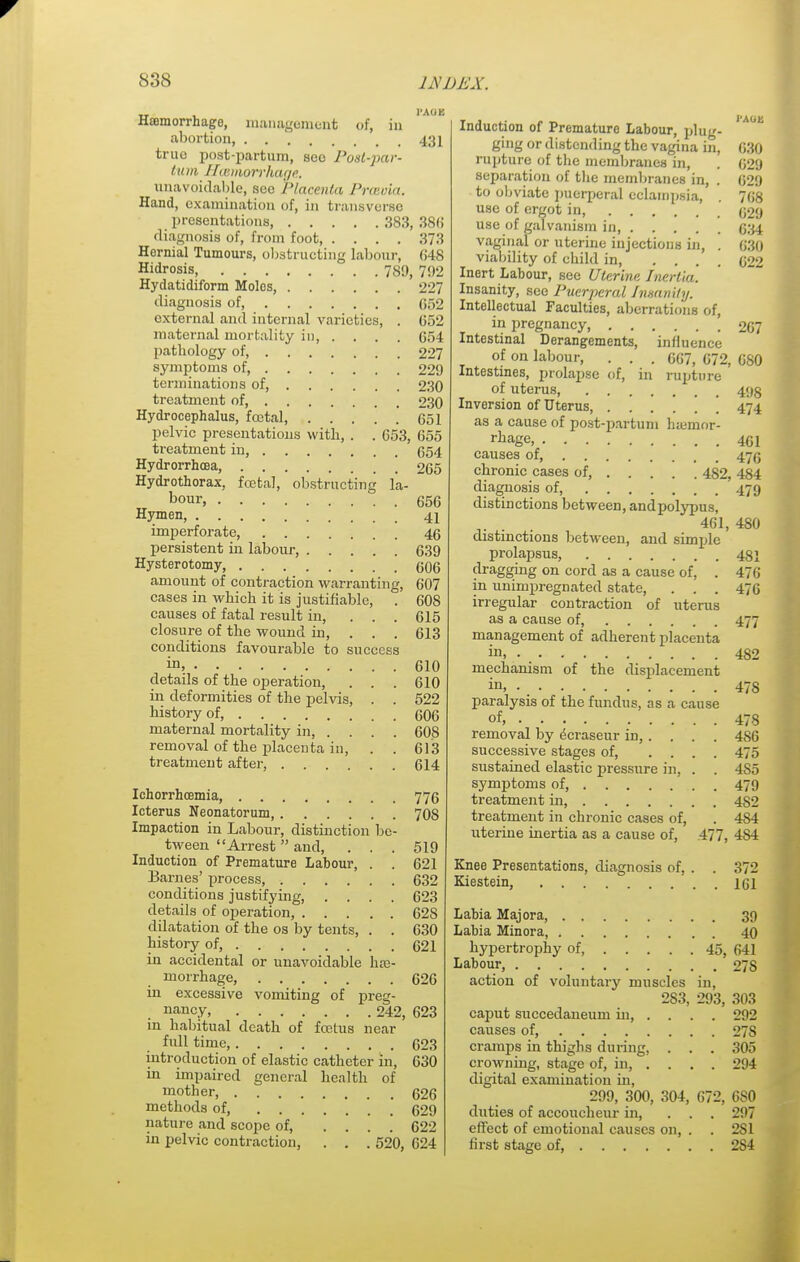 Haemorrhage, management of, in abortion, 431 true post partum, sec Postpar- tum HcBtnorrhage. unavoidable, sec Placenta Pravia. Hand, examination of, in transverse presentations, 383, 38(5 diagnosis of, from foot, .... 373 Hernial Tumours, obstructing labour, 648 Hidrosis 789, 792 Hydatidiform Molos, 227 diagnosis of 652 external and internal varieties, . 652 maternal mortality in, .... 654 pathology of, 227 symptoms of, 229 terminations of, 230 treatment of, 230 Hydrocephalus, foetal, 651 pelvic presentations with, . . 653, 655 treatment in, (554 Hydrorrhea, 265 Hydrothorax, foetal, obstructing la- bour, 656 Hymen, 41 imperforate, 46 persistent in labour, 639 Hysterotomy 606 amount of contraction warranting, 607 cases in which it is justifiable, . 608 causes of fatal result in, ... 615 closure of the wound in, . . . 613 conditions favourable to success in, 610 details of the operation, . . . 610 in deformities of the pelvis, . . 522 history of, 606 maternal mortality in, .... 608 removal of the placenta in, . . 613 treatment after, 614 Ichorrhcemia, 776 Icterus Neonatorum 70S Impaction in Labour, distinction be- tween Arrest and, ... 519 Induction of Premature Labour, . . 621 Barnes' process, 632 conditions justifying, .... 623 details of operation, 62S dilatation of the os by tents, . . 630 history of, 621 in accidental or unavoidable hae- morrhage, 626 in excessive vomiting of preg- nancy, 242, 623 in habitual death of foetus near full time, 623 introduction of elastic catheter in, 630 in impaired general health of mother, 626 methods of, 629 nature and scope of, .... 622 in pelvic contraction, . . . 520, 624 Induction of Premature Labour, plug- ' ^ ging or distending the vagina in, 630 rupture of the membranes in, . 629 separation of the membranes in, . 629 to obviate puerperal eclampsia, . 768 use of ergot in, 629 use of galvanism in 634 vaginal or uterine injections in, . 630 viability of child in 622 Inert Labour, see Uterine Inertia. Insanity, see Puerperal Insanity. Intellectual Faculties, aberrations of, in pregnancy, 267 Intestinal Derangements, influence of on labour, . . . 667, 672, 680 Intestines, prolapse of, in rupture of uterus, 495 Inversion of Uterus ' 474 as a cause of post-partum humior- rhage, 4Q\ causes of 475 chronic cases of, 482, 484 diagnosis of, 479 distinctions between, andpolypus, 461, 480 distinctions between, and simple prolapsus, 431 dragging on cord as a cause of, . 476 in unimpregnated state, . . . 476 irregular contraction of uterus as a cause of, 477 management of adherent placenta in, 482 mechanism of the displacement in 47S paralysis of the fundus, as a cause of, 478 removal by ecraseur in, ... . 4S6 successive stages of, .... 475 sustained elastic pressure in, . . 4S5 symptoms of, 479 treatment in, 4S2 treatment in chronic cases of, . 4S4 uterine inertia as a cause of, 477, 4S4 Knee Presentations, diagnosis of, . . 372 Kiestein, 161 Labia Majora, 39 Labia Minora, 40 hypertrophy of 45, 641 Labour, 27 S action of voluntary muscles in, 2S3, 293, 303 caput succedaneum in, .... 292 causes of, 27S cramps in thighs during, . . . 305 crowning, stage of, in, .... 294 digital examination in, 299, 300, 304, 672, 6S0 duties of accoucheur in, . . . 297 effect of emotional causes on, . . 2S1 first stage of, 2S4