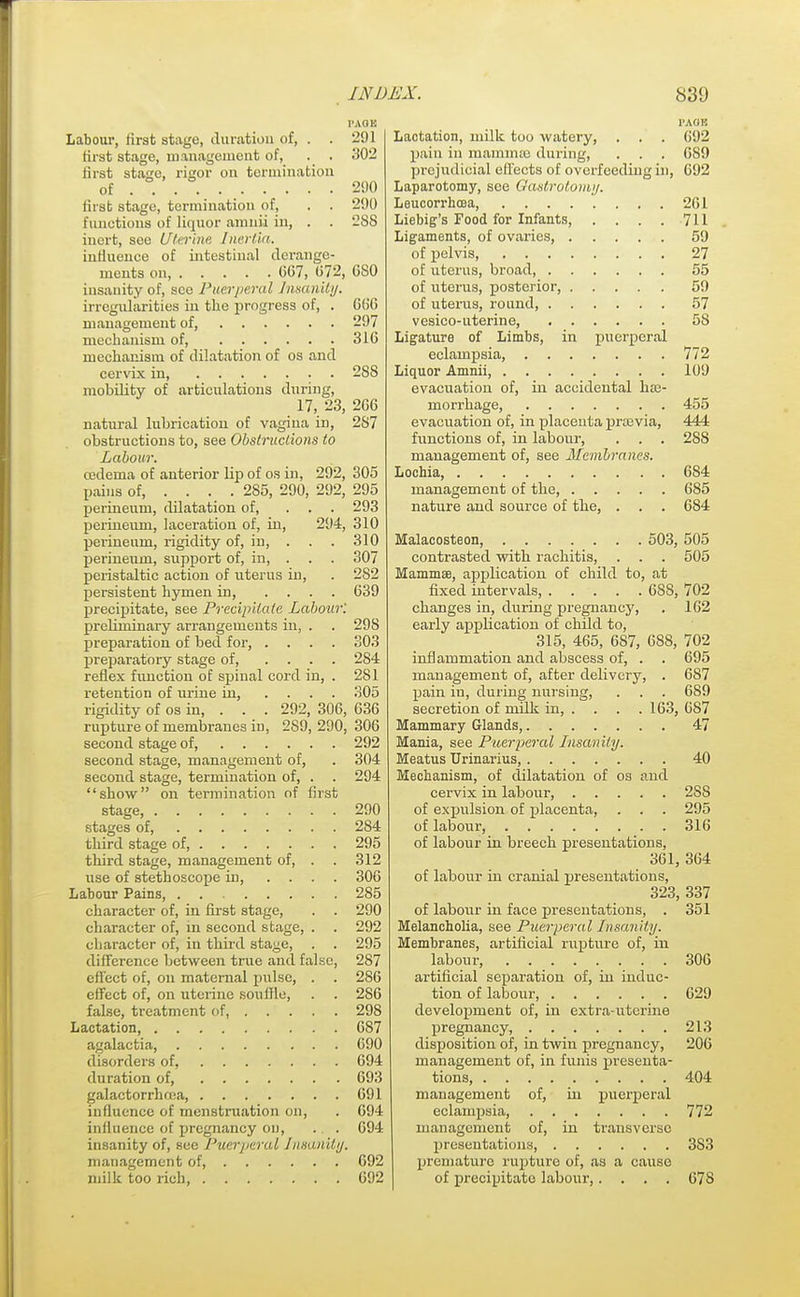 PAGE Labour, first stage, duration of, . . 291 first stage, management of, . . 302 first stage, rigor on termination of . . . . 290 first stage, termination of, . . 290 functions of liquor anmii in, . . 288 inert, see Uterine Inertia. influence of intestinal derange- ments on, 607, 072, 0S0 insanity of, see Puerperal Insanity. irregularities in the progress of, . 0(56 management of, 297 mechanism of, 316 mechanism of dilatation of os and cervix in 288 mobility of articulations during, 17, 23, 266 natural lubrication of vagina in, 2S7 obstructions to, see Obstructions to Labour. oedema of anterior lip of os in, 292, 305 pains of, ... . 285, 290, 292, 295 perineum, dilatation of, ... 293 perineum, laceration of, iu, 294, 310 perineum, rigidity of, in, . . . 310 perineum, support of, in, . . . 307 peristaltic action of uterus in, . 282 persistent hymen in, .... 039 precipitate, see Precipitate Labour'. preliminary arrangements in, . . 298 preparation of bed for, .... 303 preparatory stage of, .... 284 reflex function of spinal cord in, . 281 retention of urine in, .... 305 rigidity of os in, . 292, 306, 636 rupture of membranes in, 2S9, 290, 306 second stage of, 292 second stage, management of, . 304 second stage, termination of, . . 294 show on termination of first stage, 290 stages of, 2S4 third stage of, 295 third stage, management of, . . 312 use of stethoscope in, .... 306 Labour Pains, 285 character of, in first stage, . . 290 character of, in second stage, . . 292 character of, in third stage, . . 295 difference between true and false, 287 effect of, on maternal pulse, . . 286 effect of, on uterine soullle, . . 286 false, treatment of, 298 Lactation 687 agalactia, 690 disorders of, 694 duration of, 693 galactorrluea, 691 influence of menstruation on, . 694 inlluence of pregnancy on, . . 694 insanity of, see Puerperal Insanity. management of 692 milk too rich, 692 PAOH Lactation, milk too watery, . . . 692 pain in mammae during, . . . 689 prejudicial effects of overfeeding in, 692 Laparotomy, see Qastrotomy. Leucorrhcea, 261 Liebig's Food for Infants, . . . . 711 Ligaments, of ovaries, 59 of pelvis, 27 of uterus, broad, 55 of uterus, posterior, 59 of uterus, round, 57 vesico-uterine, 58 Ligature of Limbs, in puerperal eclampsia, 772 Liquor Amnii, 109 evacuation of, in accidental hae- morrhage, 455 evacuation of, in placenta previa, 444 functions of, in labour, . . . 288 management of, see Membranes. Lochia, 684 management of the, 685 nature and source of the, . . . 684 Malacosteon, 503, 505 contrasted with rachitis, . . . 505 Mammae, application of child to, at fixed intervals, OSS, 702 changes in, during pregnancy, . 162 early application of child to, 315, 465, 6S7, 688, 702 inflammation and abscess of, . . 695 management of, after delivery, . 687 pain in, during nursing, . . . 689 secretion of milk in, . . . . 163, 687 Mammary Glands, 47 Mania, see Puerperal Insanity. Meatus Urinarius, 40 Mechanism, of dilatation of os and cervix in labour 2SS of expulsion of placenta, . . . 295 of labour, 316 of labour in breech presentations, 361, 364 of labour in cranial presentations, 323, 337 of labour in face presentations, . 351 Melancholia, see Puerperal Insanity. Membranes, artificial rupture of, in labour, 306 artificial separation of, in induc- tion of labour, 629 development of, in extra-uterine pregnancy, 213 disposition of, in twin pregnancy, 206 management of, in funis presenta- tions, 404 management of, in puerperal eclampsia, 772 management of, in transverse presentations, 3S3 premature rupture of, as a cause of precipitate labour,.... 678
