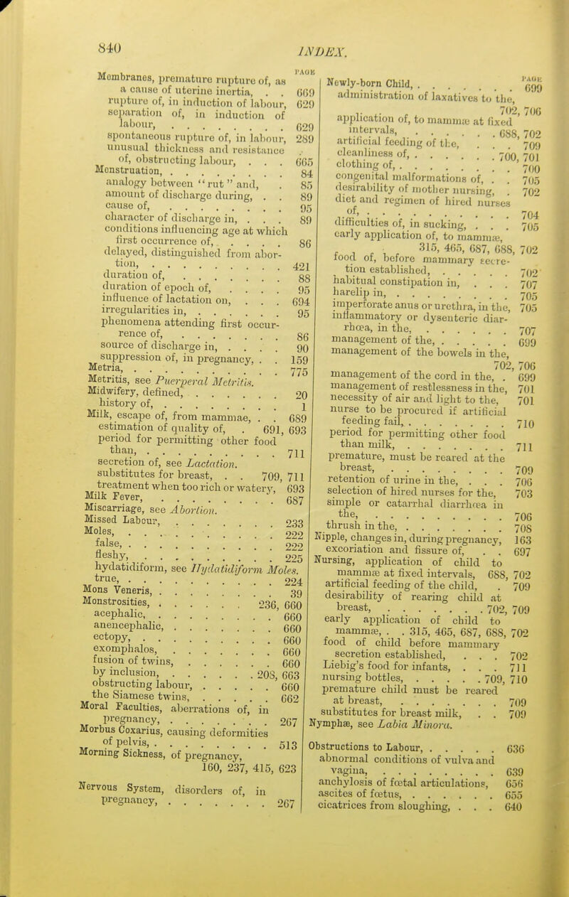 Membranes, premature rupture of, an a cause of uterine inertia, . rupture of, in induction of labour, separation of, in induction of labour, 609 629 spontaneous rupture of, in labour, unusual thickness and resistance of, obstructing labour, 629 2S9 85 89 95 89 86 421 88 95 694 95 Menstruation, 84 analogy between rut  and, amount of discharge during, . . cause of, character of discharge in, . . conditions influencing age at which first occurrence of, .... delayed, distinguished from abor- tion duration of duration of epoch of, ... influence of lactation on, . irregularities in phenomena attending first occur- rence of gg source of discharge in, .... 90 suppression of, in pregnancy, .' .' 159 Metria, 775 Metritis, see Puerperal Metritis. Midwifery, defined, 20 history of, j Milk, escape of, from mammae, . . 689 estimation of quality of, . 691, 693 period for permitting other food ' than 7 ii secretion of, see Lactation. substitutes for breast, . . 709,711 treatment when too rich or watery, ' 693 Milk Fever, 687 Miscarriage, see Abortion. Missed Labour, . 033 M°le,s> 222 raise, 299 fleshy, ! ! ! 225 hydatidiform, see Hydatidiform Mole's. *rue> 224 Mons Veneris, 39 Monstrosities, 236 660 acephalic .' . ' 660 anencephalic, qqq ectoPy. . 660 exomphalos, (jgQ fusion of twins, ' qqq by inclusion, 208 663 obstructing labour, . . . . ~ . ' 660 the Siamese twins, 062 Moral Faculties, aberrations of,' in pregnancy, . . 267 Morbus Coxarius, causing deformities of pelvis, 513 Morning Sickness, of pregnancy, ' 160, 2*37, 415, 623 Nervous System, disorders of, in pregnancy, 267 Newly-born Child 'gjjj' administration of laxatives to the, ,. x. . 702,706 application of, to mamma: at fixed intervals, ^ C88j ?02 709 701 700 705 702 roo, 704 705 702 artificial feeding of the cleanliness of, 605 clothing of, . . congenital malformations of, desirability of mother nursing, diet and regimen of hired nurses .of, difficulties of, in sucking, . . \ early application of, to mammae,' 315,465,687,688, iooa of, before mammary secre- tion established, 702 habitual constipation in, . . \ 707 harelip in 705 imperforate anus or urethra, in the, 705 inflammatory or dysenteric diar- rhoea, in the, 707 management of the, 099 management of the bowels in the, 702, 706 management of the cord in the, . 699 management of restlessness in the, 701 necessity of air and light to the, 701 nurse to be procurcd'if artificial feeding fail 710 period for permitting other food than milk, premature, must be reared at the breast, 709 retention of urine in the, . . selection of hired nurses for the, simple or catarrhal diarrhcea in the, thrush in the, Nipple, changes in, duriug pregnancy, excoriation and fissure of, . . Nursing, applicat ion of child to mamruas at fixed intervals, OSS, artificial feeding of the child, desirability of rearing child at bl'east, 702, 709 early application of child to mammae, . . 315, 465, 687, 68S, food of child before mammary secretion established, . . . Liebig's food for infants, . . . nursing bottles 709, premature child must be reared at breast, substitutes for breast milk, . . Nymphae, see Labia Minora. 711 700 703 706 70S 163 697 702 709 702 702 711 710 709 709 Obstructions to Labour, (330 abnormal conditions of vulva and vagina G39 anchylosis of fatal articulations, 056 ascites of fcetus, 055 cicatrices from sloughing, . . . 040