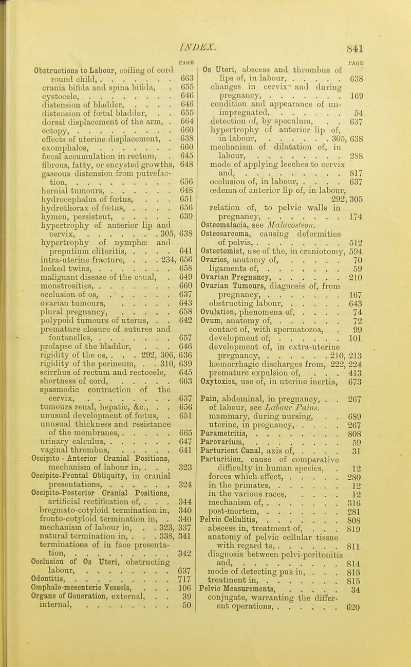 Obstructions to Labour, coiling of conl round child 663 crania bifida and spina bifida, . 655 cystocele 646 distension of bladder, .... 646 distension of foetal bladder, . . 655 dorsal displacement of the arm, . 664 ectopy, 660 effects of uterine displacement, . 638 exompbalos 660 faecal accumulation in rectum, . 645 fibrous, fatty, or encysted growths, 648 gaseous distension from putrefac- tion, 656 hernial tumours, . . . . . . 648 hydrocephalus of foetus, . . . 651 hydrothorax of foetus, .... 656 hymen, persistent, 639 hypertrophy of anterior lip and cervix, 305, 63S hypertrophy of nymphae and preputium clitoritis, .... 641 intra-uterine fracture, . . . 234, 656 locked twins 658 malignant disease of the canal, . 649 monstrosities, 660 occlusion of os, 637 ovarian tumours 643 plural pregnancy, 658 polypoid tumours of uterus, . . 642 premature closure of sutures and fontanelles, 657 prolapse of the bladder, . . . 646 rigidity of the os, . . . 292, 306, 636 rigidity of the perineum, . .310, 639 scirrhus of rectum and rectocele, 645 shortness of cord, 663 spasmodic contraction of the cervix, 637 tumours renal, hepatic, &c., . . 656 unusual development of foetus, . 651 unusual thickness and resistance of the membranes, 665 urinary calculus, 647 vaginal thrombus, 641 Occipito - Anterior Cranial Positions, mechanism of labour in, . . . 323 Occipitofrontal Obliquity, in cranial presentations, 324 Occipito-Posterior Cranial Positions, artificial rectification of, . . . 344 bregmato-cotyloid termination in, 340 fronto-cotyloid termination in, . 340 mechanism of labour in, . . 323, 337 natural termination in, . . . 338, 341 terminations of in face presenta- tion, 342 Occlusion of 0s Uteri, obstructing labour, 637 Odontitis, 717 Omphalo-mesenteric Vessels, . . . 106 Organs of Generation, external, . . 39 internal 50 I'AOl! Os Uteri, abscess and thrombus of lips of, in labour, 038 changes in cervix' and during pregnancy, 169 condition and appearance of un- impreguated, 54 detection of, by speculum, . . 637 hypertrophy of anterior lip of, in labour, ...... 305, 638 mechanism of dilatation of, in labour, 288 mode of applying leeches to cervix and, . . _ 817 occlusion of, in labour, .... 637 oedema of anterior lip of, in labour, 292,305 relation of, to pelvic walls in pregnancy, 174 Osteomalacia, see Malacosteon. Osteosarcoma, causing deformities of pelvis, 512 Osteotomist, use of the, in craniotomy, 594 Ovaries, anatomy of, 70 ligaments of, 59 Ovarian Pregnancy, 210 Ovarian Tumours, diagnosis of, from pregnancy, 167 obstructing labour, 643 Ovulation, phenomena of, ... . 74 Ovum, anatomy of, 72 contact of, with spermatozoa, . 99 development of, 101 development of, in extra-uterine pregnancy, 210, 213 haemorrhagic discharges from, 222, 224 premature expulsion of, ... 413 Oxytoxics, use of, in uterine inertia, 673 Pain, abdominal, in pregnancy, . . 267 of labour, see Labour Pains. mammary, during nursing, . . 689 uterine, in pregnancy, .... 267 Parametritis S08 Parovarium, 59 Parturient Canal, axis of, ... . 31 Parturition, cause of comparative difficulty hi human species, . 12 forces which effect, 2S0 in the primates, 12 in the various races 12 mechanism of, 316 post-mortem, 281 Pelvic Cellulitis SOS abscess in, treatment of, . . . SI9 anatomy of pelvic cellular tissue with regard to, 811 diagnosis between pelvi-peritonitis and, 814 mode of detecting pus iu, . . . 815 treatment in S15 Pelvic Measurements, 34 conjugate, warranting the differ- ent operations, 620