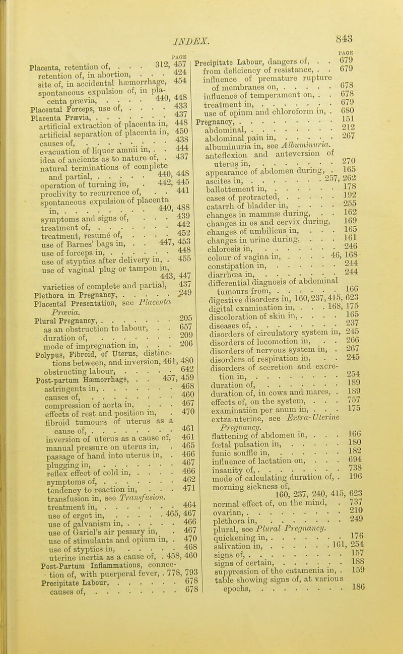 l'AOK 312, 457 . 424 Placenta, retention of, . • retention of, in abortion, . . • site of, in accidental hemorrhage, spontaneous expulsion of, in pla- centa prsevia, . . . • 4*0, Placental Forceps, use of, . . • • Placenta Prsevia, • . • artificial extraction of placenta in, artificial separation of placenta in, causes of ; evacuation of liquor amnn m, . • idea of ancients as to nature of, . natural terminations of complete and partial 440, 448 operation of turning in, . 442, 440 proclivity to recurrence of, . • spontaneous expulsion of placenta in, • 440 symptoms and signs of, ... treatment of, treatment, resume of, use of Barnes' bags in, use of forceps in, . . use of styptics after delivery m, . 455 use of vaginal plug or tampon in, 443, 44/ varieties of complete and partial, 437 Plethora in Pregnancy, £49 Placental Presentation, see Placenta Pravia. Plural Pregnancy, 20o as an obstruction to labour, . . 657 duration of, ?2? mode of impregnation in, . . • 20b Polypus, Fibroid, of Uterus, distinc- tions between, and inversion, 461, 480 obstructing labour, . . . ■ ■ 642 Post-partum Haemorrhage, . . 457, 45J astringents in, 468 causes of, 400 compression of aorta in, ... 4o7 effects of rest and position in, fibroid tumours of uterus as a cause of, ■ 461 PAGE 679 679 454 448 433 437 448 450 438 444 437 441 488 . 439 . 442 . 452 447, 453 . 448 678 678 679 680 151 470 461 465 466 467 466 464 inversion of uterus as a cause of, manual pressure on uterus in, passage of band into uterus in, plugging in, • ■ ■ • ■ ■ reflex effect of cold in, . . . symptoms of, ...... • 462 tendency to reaction in, ... 471 transfusion in, see Transfusion treatment in use of ergot in, 465, 467 use of galvanism in, 466 use of Gariel's air pessary in, . 467 use of stimulants and opium in, . 470 use of styptics in, . . • • ■ 468 uterine inertia as a cause of, . 458, 400 Post-Partum Inflammations, connec- ■ tion of, with puerperal fever, . 778, 793 Precipitate Labour, 678 causes of, 67° Precipitate Labour, dangers of, . . from deficiency of resistance, . . influence of premature rupture of membranes on, influence of temperament on, . . treatment in, • use of opium and chloroform in, . Pregnancy, abdominal, abdominal pain in, . . . • 2u7 albuminuria in, see Albuminuria. anteflexion and anteversion of uterus in, ■ • 2/0 appearance of abdomen during, . loo ascites in, 257, -6'- ballottement in, cases of protracted J catarrh of bladder in. .... 2o5 changes in mamma? during, . . 162 changes in os and cervix during, 169 changes of umbilicus in, ... 165 changes in urine during, . . . 161 chlorosis in, • 246 colour of vagina m, . • • • i»» constipation in, 244 diarrhoea in, ..... • 244 differential diaguosis of abdominal tumours from, 166 digestive disorders in, 160,237,41o, 623 digital examination in, . . .168,175 discoloration of skin in, . . . . cLlS6ctS6S of • • ■ ■ * • • * * disorders of circulatory system in, disorders of locomotion in, . . disorders of nervous system in, . disorders of respiration in, . . disorders of secretion and excre- tion in, duration of, duration of, in cows and mares, . effects of, on the system, . . . examination per anum in, . extra-uterine, see Extra-Uterine Pregnancy. flattening of abdomen in, 165 237 245 266 267 245 254 189 189 757 175 166 fcetal pulsation in, ISO funic souffle in, . • • • • influence of lactation on, . . insanity of, mode of calculating duration of. morning sickness of, 160, 237, 240; normal effect of, on the mind. ovarian, plethora in, plural, see Plural Pregnancy. quickening in 415, 182 694 73S 196 623 737 210 249 176 salivation in, 161, 254 signs of, 157 signs of certain, ...... 188 suppression of the catamenia in, . 159 table showing signs of, at variou s epochs, 186