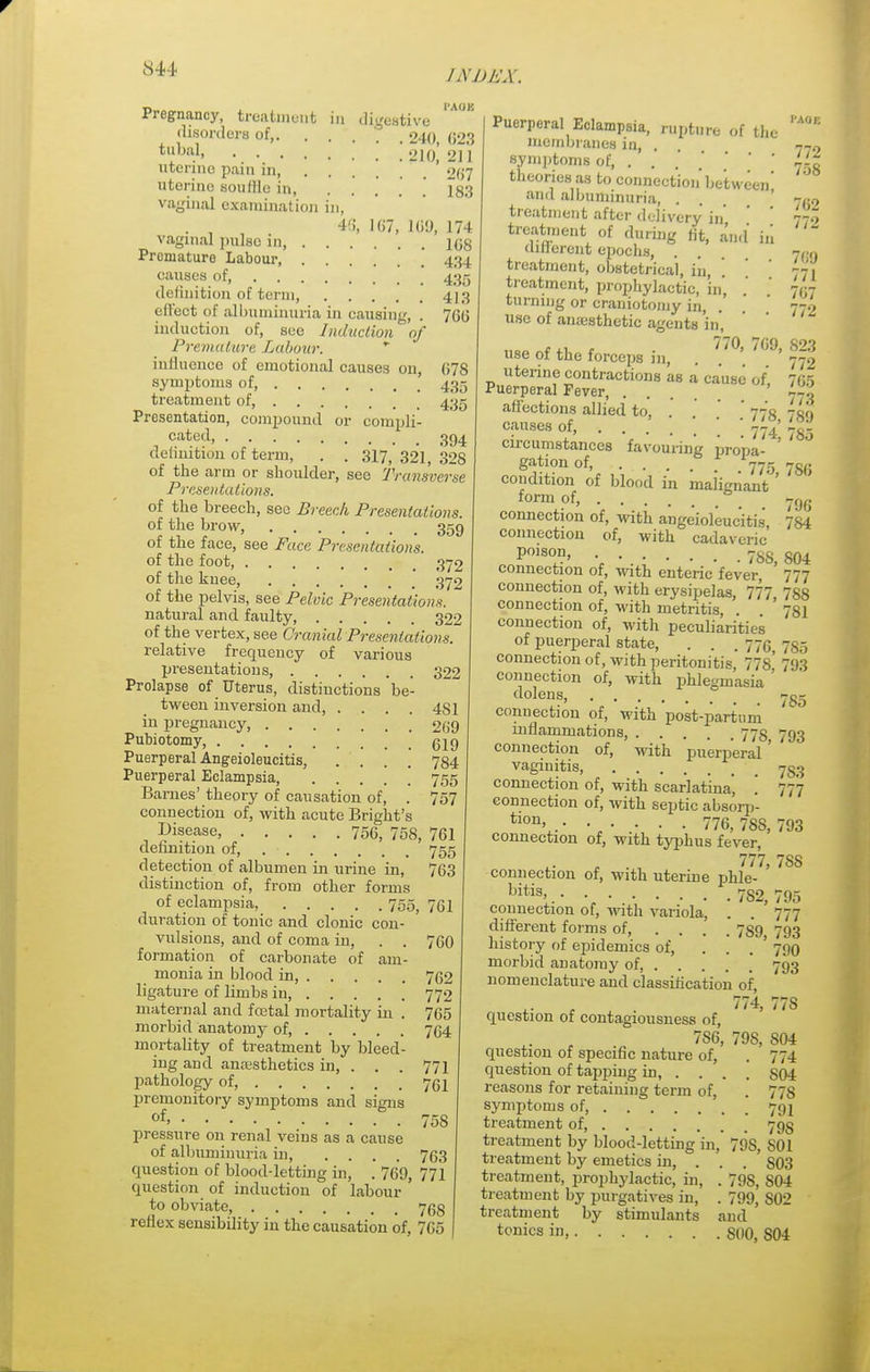 Pregnancy, treatment In digestive disorders of,. . . 240 628 tllha)> •. • • • • ' .' '.910, 211 uterine pain in, 2(57 uterine sou Hie in, ..... 183 vaginal examination in, . 46, 167, 169, 174 vaginal pulse in, 168 Promature Labour 434 causes of, 435 definition of term, 4)3 effect of albuminuria in causing, . 760 induction of, see Induction of Premature Labour. influence of emotional causes on, G78 symptoms of, 435 treatment of, 435 Presentation, compound or compli- cated, 394 definition of term, . . .317,321,328 of the arm or shoulder, sec Transverse Presentations. of the breech, see Breech Presentations. of the brow, 359 of the face, see Face Presentation's. of the foot, 372 of the knee, 372 of the pelvis, see Pelvic Presentations. natural and faulty 322 of the vertex, see Cranial Presentations, relative frequency of various presentations, 322 Prolapse of Uterus, distinctions be- tween inversion and, . . . . 481 in pregnancy, . 209 Pubiotomy, gl9 Puerperal Ang-eioleucitis, .... 784 Puerperal Eclampsia, 755 Barnes' theory of causation of, . 757 connection of, with acute Bright's disease, 756, 758, 761 definition of, 755 detection of albumen in urine in, 763 distinction of, from other forms of eclampsia, 755, 751 duration of tonic and clonic con- vulsions, and of coma in, . . 760 formation of carbonate of am- monia in blood in, 762 ligature of limbs in, 772 maternal and fcetal mortality in . 765 morbid anatomy of, 764 mortality of treatment by bleed- ing and anaesthetics in, ... 771 pathology of, 761 premonitory symptoms and signs of, pressure on renal veins as a cause of albuminuria in, .... question of blood-letting in, . 769, 771 question of induction of labour to obviate, 768 reflex sensibility in the causation of, 765 I'AOE 758 763 Puerperal Eclampsia, rupture of the membranes in, . 779 symptoms of, 750 theories as to connection' between' and albuminuria, . ' r(i9 treatment after delivery in' ' 77.? treatment of during fit, and' in (liilerent epochs, . . nan treatment, obstetrical, in, ' ' 771 treatment, prophylactic, in, ' ' 707 turning or craniotomy in, . . 772 use of anmsthetic agents in, „„„ <• *i c ■ 7'70> W9, 823 use of the forceps in, . 772 uterine contractions as a cause of, 765 Puerperal Fever, 773 affections allied to, ' 775 -co causes of, .... '. \ \ m' £-5 circumstances favouring propa- ' gation of, 775 73,5 condition of blood in maiignant ' form of, ygg connection of, with angeioleuc'itis, 784 connection of, with cadaveric P°1S0,n> ■ • 78S, 804 connection of, with enteric fever, 777 connection of, with erysipelas, 777 788 connection of, with metritis, . ' 781 connection of, with peculiarities of puerperal state, . . . 770, 735 connection of, with peritonitis, 778, 793 connection of, with phlegmasia ' dolens 755 connection of, with post-partnni inflammations, 773 793 connection of, with puerperal ' vaginitis, -s;; connection of, with scarlatina, '. 777 connection of, with septic absorp- tlon> •••••• 776, 788, 793 connection of, with typhus fever, 777 7SS connection of, with uterine phle- ' bitis>.- • 782,795 connection of, with variola, . . 777 different forms of, .... 789 793 history of epidemics of, . . 790 morbid anatomy of, .... 793 nomenclature and classification of, 774, 778 question of contagiousness of, 7S6, 79S, S04 question of specific nature of, . 774 question of tapping in, ... . S04 reasons for retaining term of, . 778 symptoms of, 791 treatment of 79s treatment by blood-letting in, 79S, S01 treatment by emetics in, . . . S03 treatment, prophylactic, hi, . 79S, S04 treatment by purgatives in, . 799, S02 treatment by stimulants and tonics in, §00, S04