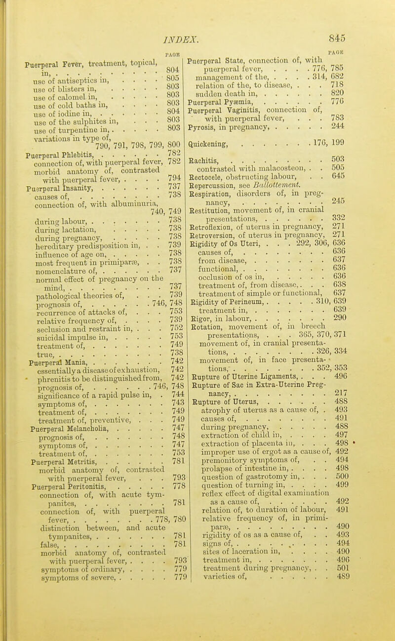 S04 S05 803 803 803 Puerperal Fever, treatment, topical, in. • • • .• : use of antiseptics in use of blisters in, use of calomel in use of cold baths in use of iodine in 804 use of the sulphites in, ... 803 use of turpentine in 803 variations in type of, 790, 791, 79S, 799, S00 Puerperal Phlebitis, 782 connection of, with puerperal fever, 7S2 morbid anatomy of, contrasted with puerperal fever, .... 794 Puerperal Insanity, 737 causes of, 738 connection of, with albuminuria, 740, 749 during labour, ....... 73S during lactation, 738 during pregnancy, •. • . • • • 738 hereditary predisposition in, . . 739 influence of age on, 738 most frequent in primiparas, . . 73S nomenclature of 737 normal effect of pregnancy on the mind 737 pathological theories of, ... 739 prognosis of 746, 748 recurrence of attacks of, . . . 753 relative frequency of 739 seclusion and restraint in, . . . 752 suicidal impulse in, 753 treatment of, 749 true, 738 Puerperal Mania, 742 essentiallya disease of exhaustion, 742 • phrenitis to be dis tinguished from, 742 prognosis of, 746.74S significance of a rapid pulse in, . 744 symptoms of, 743 treatment of, ...... . 749 treatment of, preventive, . . . 749 Puerperal Melancholia 747 prognosis of, 748 symptoms of 747 treatment of 753 Puerperal Metritis, 781 morbid anatomy of, contrasted with puerperal fever, . . . 793 Puerperal Peritonitis, 778 connection of, with acute tym- panites, 781 connection of, with puerperal fever 778, 780 distinction between, and acute tympanites, 781 false, 781 morbid anatomy of, contrasted with puerperal fever, .... 793 symptoms of ordinary 779 symptoms of severe, 779 PACJIC Puerperal State, connection of, with puerperal fever, .... 776, 785 management of the 314, 682 relation of the, to disease, . . . 718 sudden death in, 820 Puerperal Pyaamia, ...... 776 Puerperal Vaginitis, connection of, with puerperal fever, . . . 783 Pyrosis, in pregnancy, 244 Quickening, 176, 199 Rachitis, 503 245 332 271 271 contrasted with malacosteon, . . 505 Eectocele, obstructing labour, . . 645 Repercussion, see Baliotlement. Respiration, disorders of, in preg- nancy . . _ . Restitution, movement of, in cranial presentations, Retroflexion, of uterus in pregnancy, Retroversion, of uterus in pregnancy, Rigidity of Os Uteri, . . . 292, 306, 636 causes of, 636 from disease, 637 functional, 636 occlusion of os in, 636 treatment of, from disease,. . . 63S treatment of simple or functional, 637 Rigidity of Perineum, 310, 639 treatment in, . .... 639 Rigor, in labour, ....... 290 Rotation, movement of, in breech presentations, . . . 365, 370,371 movement of, in cranial presenta- tions, 326,334 movement of, in face presenta- tions 352, 353 Rupture of Uterine Ligaments, . . . 496 Rupture of Sac in Extra-Uterine Preg- nancy, 217 Rupture of Uterus 488 atrophy of uterus as a cause of, . 493 causes of 491 during pregnancy, 488 extraction of child in, ... . 497 extraction of placenta in, . . . 498 improper use of ergot as a cause of, 492 premonitory symptoms of, . . prolapse of intestine in, . . . . question of gastrotomy in, . . . question of turning in, . . . . reflex effect of digital examination as a cause of, 492 relation of, to duration of labour, 491 relative frequency of, in primi- para? 490 rigidity of os as a cause of, . . 493 signs of, %. . . . 494 sites of laceration in, .... 490 treatment in, 406 treatment during pregnancy, . . 501 varieties of, 489 494 49S 500 499