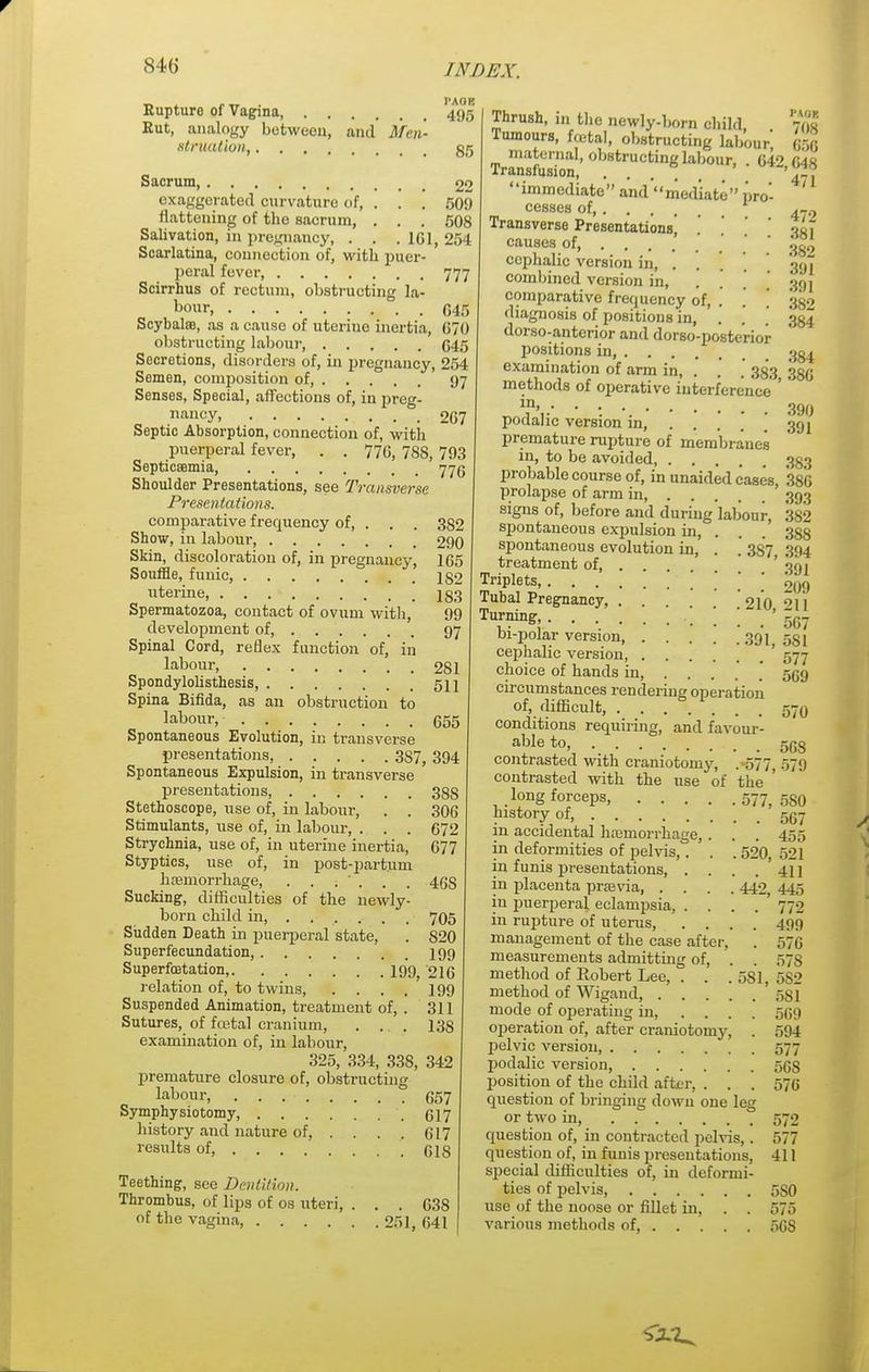 _ . _ I'AOB Rupture of Vagina 495 Rut, analogy between, and Men- struation, gg Sacrum 22 exaggerated curvature of, . . . 509 flattening of the sacrum, . . . 508 Salivation, in pregnancy, . . .101, 254 Scarlatina, connection of, with puer- peral fever, 777 Scirrhus of rectum, obstructing la- bour, G45 Scybalffi, as a cause of uterine inertia, 070 obstructing labour, 645 Secretions, disorders of, in pregnancy, 254 Semen, composition of, 97 Senses, Special, affections of, in preg- nancy 267 Septic Absorption, connection of, with puerperal fever, . . 77G, 788, 793 Septicaemia, 775 Shoulder Presentations, see Transverse Presentations. comparative frequency of, . . . 382 Show, in labour, 290 Skin, discoloration of, in pregnancy, 165 Souffle, funic, 182 uterine 183 Spermatozoa, contact of ovum with, 99 development of, 97 Spinal Cord, reflex function of, in labour 281 Spondylolisthesis, 511 Spina Bifida, as an obstruction to labour, 655 Spontaneous Evolution, in transverse presentations, 3S7, 394 Spontaneous Expulsion, in transverse presentations, 338 Stethoscope, use of, in labour, . . 306 Stimulants, use of, in labour, . . . 672 Strychnia, use of, in uterine inertia, 677 Styptics, use of, in post-partum haemorrhage, . . . ' . . . 46S Sucking, difficulties of the newly- born child in, ..... . 705 Sudden Death in puerperal state, . 820 Superfecundation, 199 Superfoetation, 199; 216 relation of, to twins, . . . . 199 Suspended Animation, treatment of, . 311 Sutures, of foetal cranium, . ... 138 examination of, in labour, 325, 334, 338, 342 premature closure of, obstructing labour, 657 Symphysiotomy, 617 history and nature of, . . . . 617 results of, .618 Teething, see Dentition. Thrombus, of lips of os uteri, ... 638 of the vagina, 251, 641 Thrush, in the newly-born child, 7fl« Tumours, foetal, obstructing labour* 656 maternal, obstructing labour, . 64^ CAR Transfusion, ..... 47? immediate and mediate pro- ' cesses of 1 4?2 Transverse Presentations, oiT causes of, .' ' 339 cephalic version in, .... 301 combined version in, .... goj comparative frequency of, . . , 359 diagnosis of positions in, . . . 334 dorso-anterior and dorso-posterior positions in, ^§4 examination of arm in, . . . 383 350 methods of operative interference ' ' m> 39f) podalic version in, ... 391 premature rupture of membranes in, to be avoided 333 probable course of, in unaided cases, 386 prolapse of arm in, 393 signs of, before and during labour, 382 spontaneous expulsion in, . . . 388 spontaneous evolution in, . . 387 394 treatment of ' 091 Triplets, ou9 Tubal Pregnancy 210 Turning, . . . ' 567 01-polar version 391 581 cephalic version, ' 577 choice of hands in, . . . . ' 559 circumstances rendering operation of, difficult, 570 conditions requiring, and favour- able to, contrasted with craniotomy, . 577, 579 contrasted with the use of the ' long forceps, 577,580 history of, 557 in accidental haemorrhage,. . . 455 in deformities of pelvis,. . . 520, 521 in funis presentations, . . . . 411 in placenta praavia, .... 442, 445 in puerperal eclampsia, . . . .772 in rupture of uterus, .... 499 management of the case after, . 576 measurements admitting of, . . 57s method of Robert Lee, . . .581, 5S2 method of Wigaud, ' 581 mode of operating in, .... 569 operation of, after craniotomy, . 594 pelvic version, 577 podalic version, 568 position of the child after, . . . 576 question of bringing down one leg or two hi, 570 question of, in contracted pelvis, . 577 question of, in funis presentations, 411 special difficulties of, in deformi- ties of pelvis 5S0 use of the noose or fillet in, . . 575 various methods of, 5GS