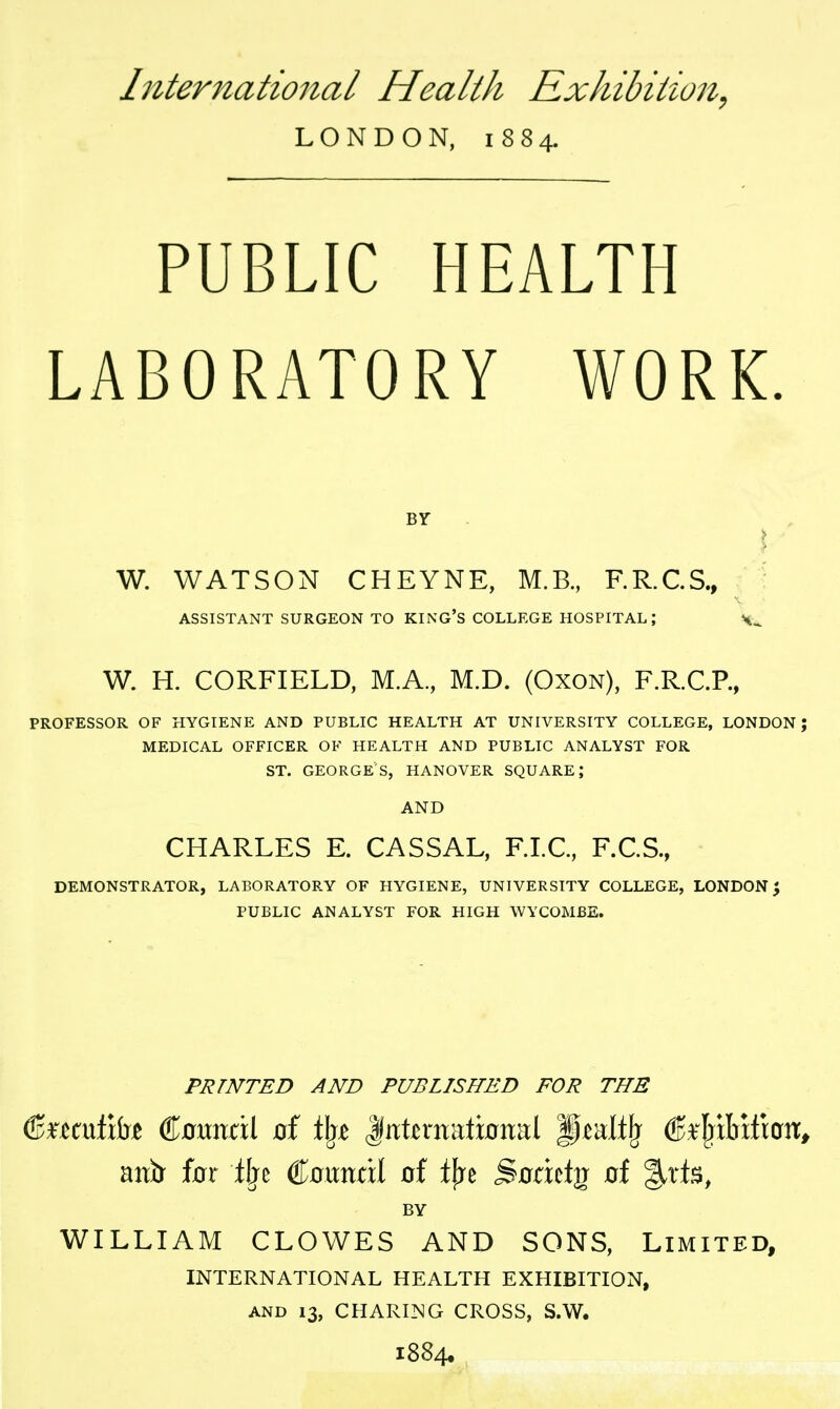 International Health Exhibition^ LONDON, 1884. PUBLIC HEALTH LABORATORY WORK. BY I ■ W. WATSON CHEYNE, M.B., F.R.C.S., ^ ASSISTANT SURGEON TO KING'S COLLEGE HOSPITAL; W. H. CORFIELD, M.A, M.D. (Oxon), F.R.C.P., PROFESSOR OF HYGIENE AND PUBLIC HEALTH AT UNIVERSITY COLLEGE, LONDON; MEDICAL OFFICER OF HEALTH AND PUBLIC ANALYST FOR ST. GEORGE'S, HANOVER SQUARE; AND CHARLES E. CASSAL, F.LC, F.C.S., DEMONSTRATOR, LABORATORY OF HYGIENE, UNIVERSITY COLLEGE, LONDON^ PUBLIC ANALYST FOR HIGH WYCOMBE. PRINTED AND PUBLISHED FOR THE anir fcrr ilje Counat of tfre Sodctg of BY WILLIAM CLOWES AND SONS, Limited, INTERNATIONAL HEALTH EXHIBITION, AND 13, CHARING CROSS, S.W. 1884.