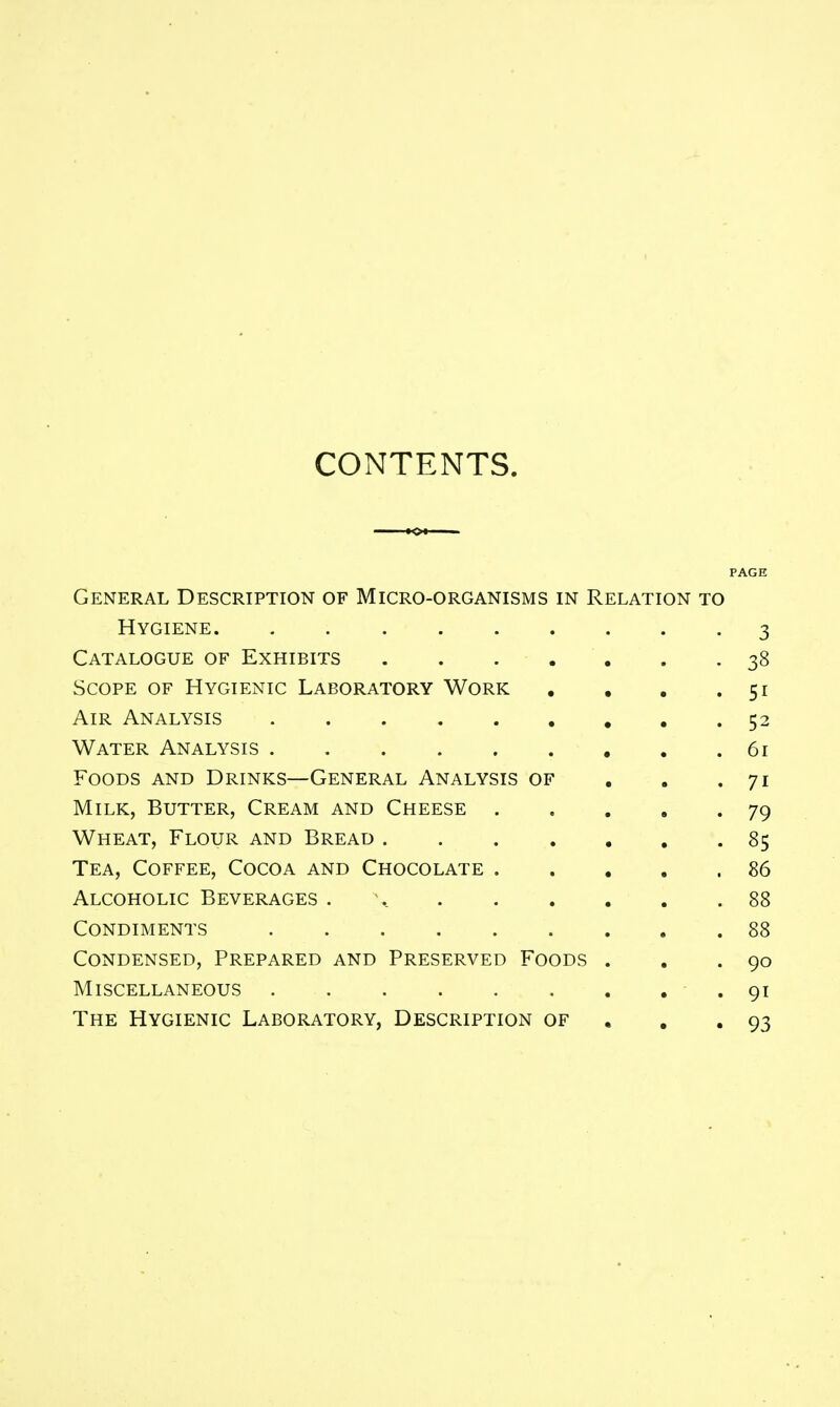 CONTENTS. PAGE General Description of Micro-organisms in Relation to Hygiene 3 Catalogue of Exhibits 38 Scope of Hygienic Laboratory Work . , . .51 Air Analysis 52 Water Analysis 61 Foods and Drinks—General Analysis of , . .71 Milk, Butter, Cream and Cheese 79 Wheat, Flour and Bread 85 Tea, Coffee, Cocoa and Chocolate 86 Alcoholic Beverages 88 Condiments 88 Condensed, Prepared and Preserved Foods . . .90 Miscellaneous .91 The Hygienic Laboratory, Description of . , .93