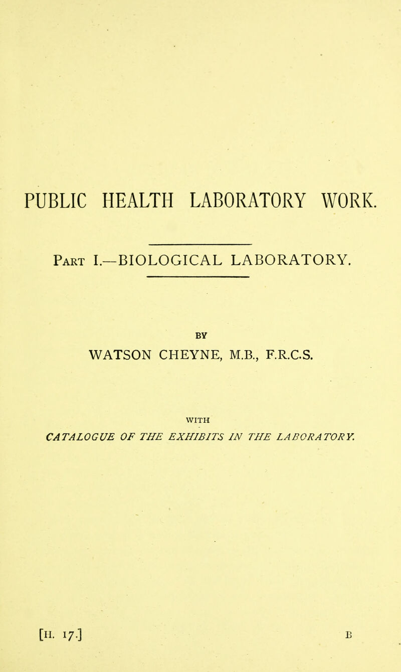 PUBLIC HEALTH LABORATORY WORK. Part I.—BIOLOGICAL LABORATORY. BY WATSON CHEYNE, M.B., F.R.CS. WITH CATALOGUE OF THE EXHIBITS IN THE LABORATORY. [n. 17.] B