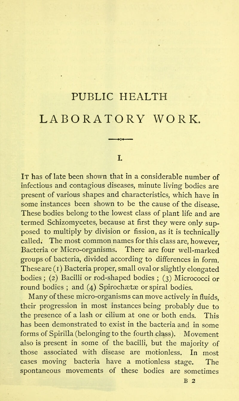 PUBLIC HEALTH LABORATORY WORK. I. It has of late been shown that in a considerable number of infectious and contagious diseases, minute living bodies are present of various shapes and characteristics, which have in some instances been shown to be the cause of the disease. These bodies belong to the lowest class of plant life and are termed Schizomycetes, because at first they were only sup- posed to multiply by division or fission, as it is technically called. The most common names for this class are, however, Bacteria or Micro-organisms. There are four well-marked groups of bacteria, divided according to differences in form. These are (i) Bacteria proper, small oval or slightly elongated bodies ; (2) Bacilli or rod-shaped bodies ; (3) Micrococci or round bodies ; and (4) Spirochsetae or spiral bodies. Many of these micro-organisms can move actively in fluids, their progression in most instances being probably due to the presence of a lash or cilium at one or both ends. This has been demonstrated to exist in the bacteria and in some forms of Spirilla (belonging to the fourth class). Movement also is present in some of the bacilli, but the majority of those associated with disease are motionless. In most cases moving bacteria have a motionless stage. The spontaneous movements of these bodies are sometimes