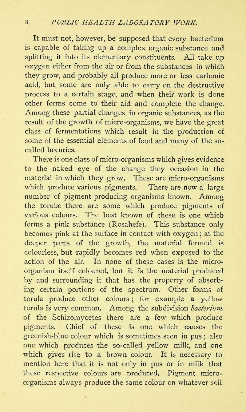 It must not, however, be supposed that every bacterium is capable of taking up a complex organic substance and splitting it into its elementary constituents. All take up oxygen either from the air or from the substances in which they grow, and probably all produce more or less carbonic acid, but some are only able to carry on the destructive process to a certain stage, and when their work is done other forms come to their aid and complete the change. Among these partial changes in organic substances, as the result of the growth of micro-organisms, we have the great class of fermentations which result in the production of some of the essential elements of food and many of the so- called luxuries. There is one class of micro-organisms which gives evidence to the naked eye of the change they occasion in the material in which they grow. These are micro-organisms which produce various pigments. There are now a large number of pigment-producing organisms known. Among the torulae there are some which produce pigments of various colours. The best known of these is one which forms a pink substance (Rosahefe). This substance only becomes pink at the surface in contact with oxygen; at the deeper parts of the growth, the material formed is colourless, but rapidly becomes red when exposed to the action of the air. In none of these cases is the micro- organism itself coloured, but it is the material produced by and surrounding it that has the property of absorb- ing certain portions of the spectrum. Other forms of torula produce other colours; for example a yellow torula is very common. Among the subdivision bacterium of the Schizomycetes there are a few which produce pigments. Chief of these is one which causes the greenish-blue colour which is sometimes seen in pus ; also one which produces the so-called yellow milk, and one which gives rise to a brown colour. It is necessary to mention here that it is not only in pus or in milk that these respective colours are produced. Pigment micro- organisms always produce the same colour on whatever soil