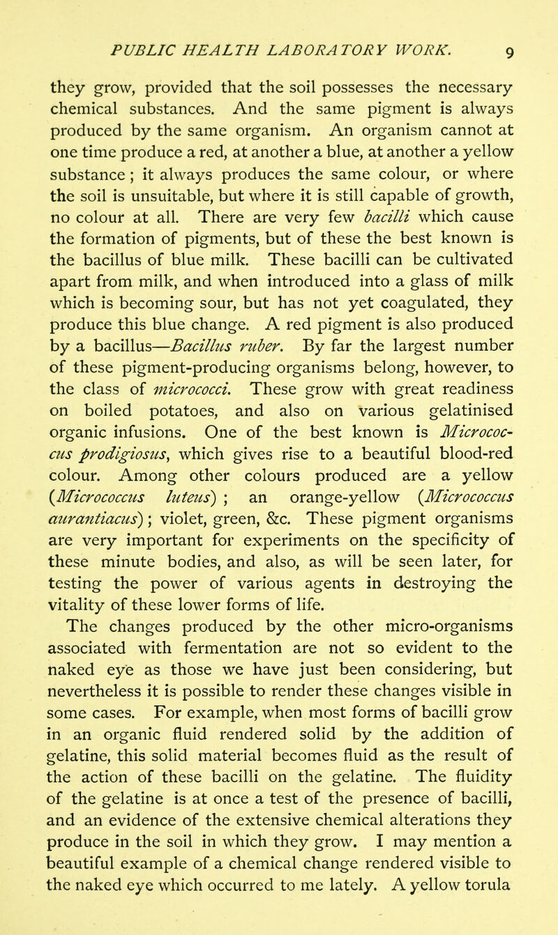 they grow, provided that the soil possesses the necessary chemical substances. And the same pigment is always produced by the same organism. An organism cannot at one time produce a red, at another a blue, at another a yellow substance ; it always produces the same colour, or where the soil is unsuitable, but where it is still capable of growth, no colour at all. There are very few bacilli which cause the formation of pigments, but of these the best known is the bacillus of blue milk. These bacilli can be cultivated apart from milk, and when introduced into a glass of milk which is becoming sour, but has not yet coagulated, they produce this blue change. A red pigment is also produced by a bacillus—Bacillus ruber. By far the largest number of these pigment-producing organisms belong, however, to the class of micrococci. These grow with great readiness on boiled potatoes, and also on various gelatinised organic infusions. One of the best known is Micrococ- cus prodlgiosus^ which gives rise to a beautiful blood-red colour. Among other colours produced are a yellow (^Micrococcus luteus^ ; an orange-yellow {Micrococcus mirantiacus); violet, green, &c. These pigment organisms are very important for experiments on the specificity of these minute bodies, and also, as will be seen later, for testing the power of various agents in destroying the vitality of these lower forms of life. The changes produced by the other micro-organisms associated with fermentation are not so evident to the naked eye as those we have just been considering, but nevertheless it is possible to render these changes visible in some cases. For example, when most forms of bacilli grow in an organic fluid rendered solid by the addition of gelatine, this solid material becomes fluid as the result of the action of these bacilli on the gelatine. The fluidity of the gelatine is at once a test of the presence of bacilli, and an evidence of the extensive chemical alterations they produce in the soil in which they grow. I may mention a beautiful example of a chemical change rendered visible to the naked eye which occurred to me lately. A yellow torula