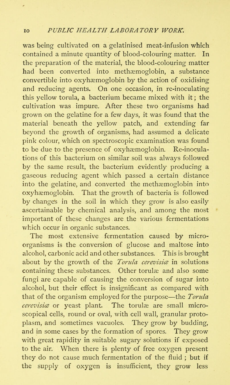 was being cultivated on a gelatinised meat-infusion which contained a minute quantity of blood-colouring matter. In the preparation of the material, the blood-colouring matter had been converted into methaemoglobin, a substance convertible into oxyhaemoglobin by the action of oxidising and reducing agents. On one occasion, in re-inoculating this yellow torula, a bacterium became mixed with it; the cultivation was impure. After these two organisms had grown on the gelatine for a few days, it was found that the material beneath the yellow patch, and extending far beyond the growth of organisms, had assumed a delicate pink colour, which on spectroscopic examination was found to be due to the presence of oxyhaemoglobin. Re-inocula- tions of this bacterium on similar soil was always followed by the same result, the bacterium evidently producing a gaseous reducing agent which passed a certain distance into the gelatine, and converted the methsemoglobin into oxyhaemoglobin. That the growth of bacteria is followed by change's in the soil in which they grow is also easily ascertainable by chemical analysis, and among the most important of these changes are the various fermentations which occur in organic substances. The most extensive fermentation caused by micro- organisms is the conversion of glucose and maltose into alcohol, carbonic acid and other substances. This is brought about by the growth of the Torula cerevisice in solutions containing these substances. Other torulae and also some fungi are capable of causing the conversion of sugar into alcohol, but their effect is insignificant as compared with that of the organism employed for the purpose—the Torula cerevisi(E or yeast plant. The torulae are small micro- scopical cells, round or oval, with cell wall, granular proto- plasm, and sometimes vacuoles. They grow by budding, and in some cases by the formation of spores. They grow with great rapidity in suitable sugary solutions if exposed to the air. When there is plenty of free oxygen present they do not cause much fermentation of the fluid ; but if the supply of oxygen is insufficient, they grow less