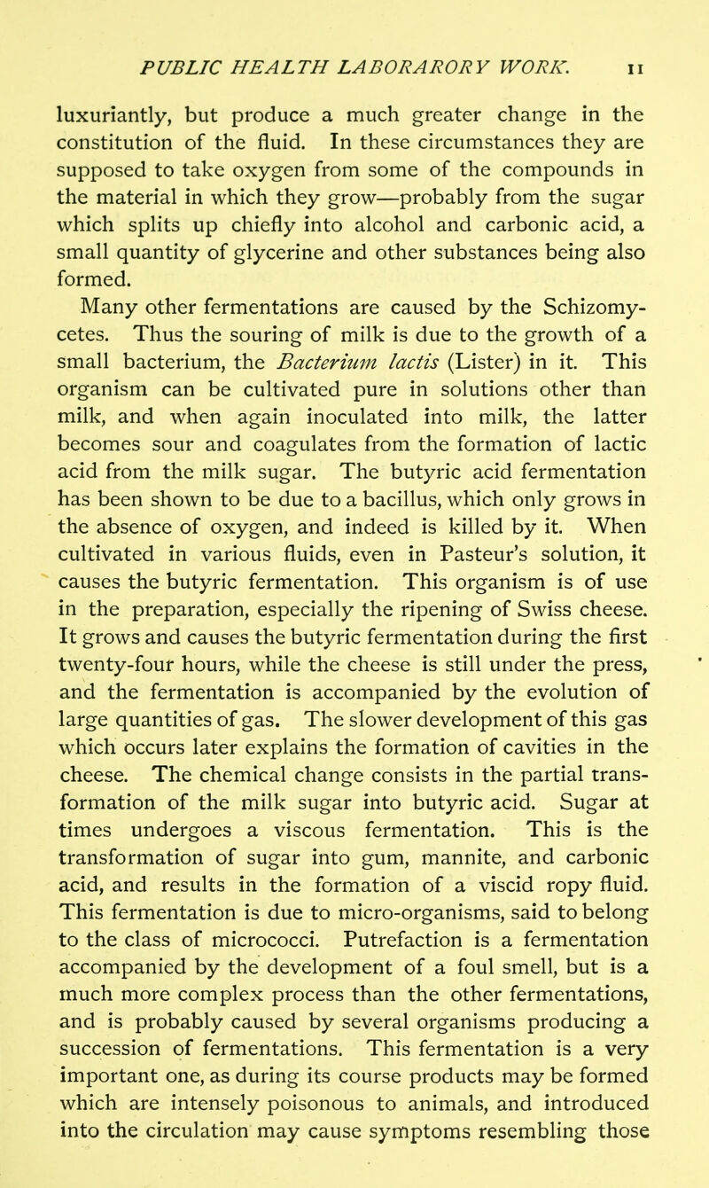 luxuriantly, but produce a much greater change in the constitution of the fluid. In these circumstances they are supposed to take oxygen from some of the compounds in the material in which they grow—probably from the sugar which splits up chiefly into alcohol and carbonic acid, a small quantity of glycerine and other substances being also formed. Many other fermentations are caused by the Schizomy- cetes. Thus the souring of milk is due to the growth of a small bacterium, the Bacterium lactis (Lister) in it. This organism can be cultivated pure in solutions other than milk, and when again inoculated into milk, the latter becomes sour and coagulates from the formation of lactic acid from the milk sugar. The butyric acid fermentation has been shown to be due to a bacillus, which only grows in the absence of oxygen, and indeed is killed by it. When cultivated in various fluids, even in Pasteur's solution, it causes the butyric fermentation. This organism is of use in the preparation, especially the ripening of Swiss cheese. It grows and causes the butyric fermentation during the first twenty-four hours, while the cheese is still under the press, and the fermentation is accompanied by the evolution of large quantities of gas. The slower development of this gas which occurs later explains the formation of cavities in the cheese. The chemical change consists in the partial trans- formation of the milk sugar into butyric acid. Sugar at times undergoes a viscous fermentation. This is the transformation of sugar into gum, mannite, and carbonic acid, and results in the formation of a viscid ropy fluid. This fermentation is due to micro-organisms, said to belong to the class of micrococci. Putrefaction is a fermentation accompanied by the development of a foul smell, but is a much more complex process than the other fermentations, and is probably caused by several organisms producing a succession of fermentations. This fermentation is a very important one, as during its course products may be formed which are intensely poisonous to animals, and introduced into the circulation may cause symptoms resembling those