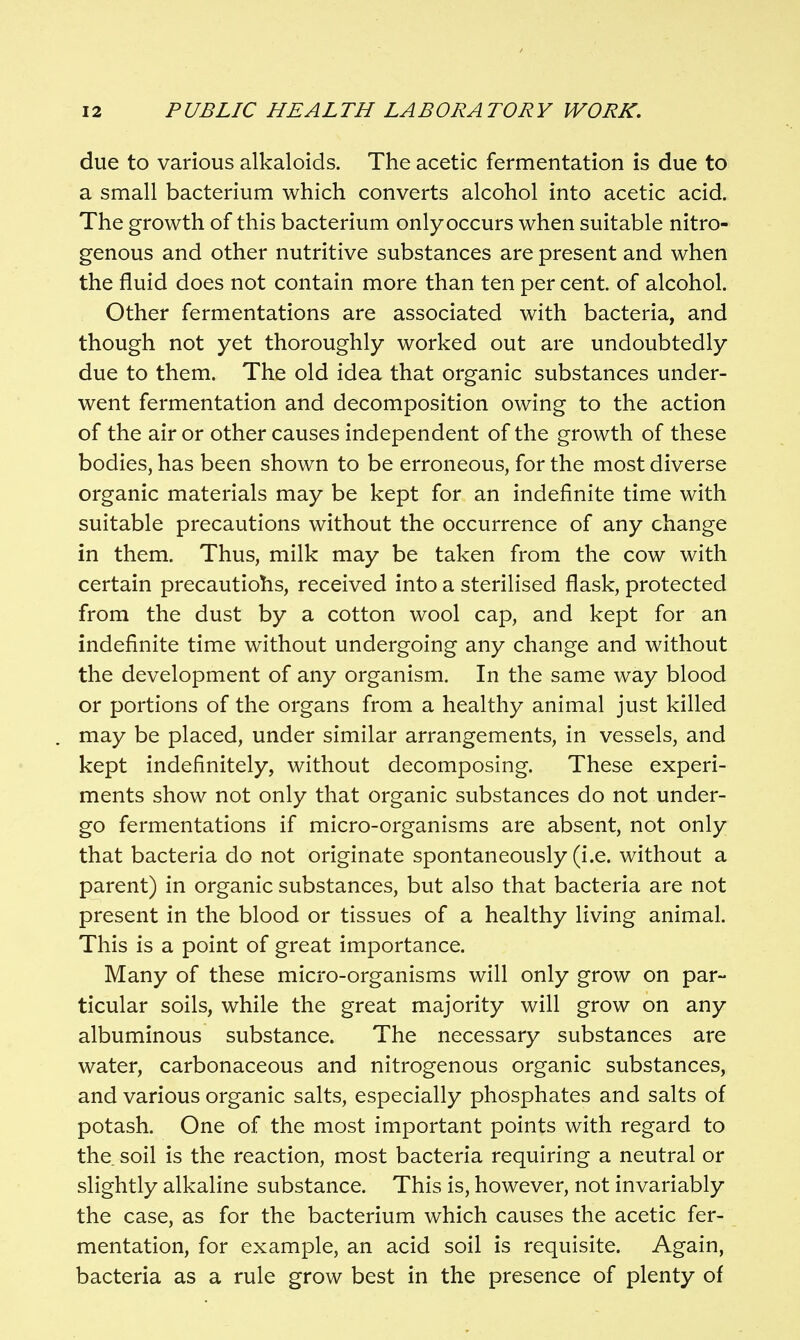 due to various alkaloids. The acetic fermentation is due to a small bacterium which converts alcohol into acetic acid. The growth of this bacterium onlyoccurs when suitable nitro- genous and other nutritive substances are present and when the fluid does not contain more than ten per cent, of alcohol. Other fermentations are associated with bacteria, and though not yet thoroughly worked out are undoubtedly due to them. The old idea that organic substances under- went fermentation and decomposition owing to the action of the air or other causes independent of the growth of these bodies, has been shown to be erroneous, for the most diverse organic materials may be kept for an indefinite time with suitable precautions without the occurrence of any change in them. Thus, milk may be taken from the cow with certain precautiohs, received into a sterilised flask, protected from the dust by a cotton wool cap, and kept for an indefinite time without undergoing any change and without the development of any organism. In the same way blood or portions of the organs from a healthy animal just killed may be placed, under similar arrangements, in vessels, and kept indefinitely, without decomposing. These experi- ments show not only that organic substances do not under- go fermentations if micro-organisms are absent, not only that bacteria do not originate spontaneously (i.e. without a parent) in organic substances, but also that bacteria are not present in the blood or tissues of a healthy living animal. This is a point of great importance. Many of these micro-organisms will only grow on par- ticular soils, while the great majority will grow on any albuminous substance. The necessary substances are water, carbonaceous and nitrogenous organic substances, and various organic salts, especially phosphates and salts of potash. One of the most important points with regard to the soil is the reaction, most bacteria requiring a neutral or slightly alkaline substance. This is, however, not invariably the case, as for the bacterium which causes the acetic fer- mentation, for example, an acid soil is requisite. Again, bacteria as a rule grow best in the presence of plenty of