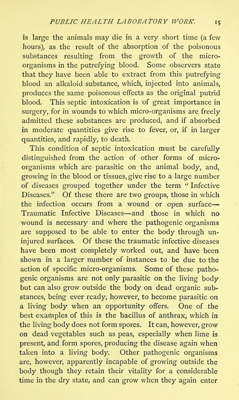 is large the animals may die in a very short time (a few hours), as the result of the absorption of the poisonous substances resulting from the growth of the micro- organisms in the putrefying blood. Some observers state that they have been able to extract from this putrefying blood an alkaloid substance, which, injected into animals, produces the same poisonous effects as the original putrid blood. This septic intoxication is of great importance in surgery, for in wounds to which micro-organisms are freely admitted these substances are produced, and if absorbed in moderate quantities give rise to fever, or, if in larger quantities, and rapidly, to death. This condition of septic intoxication must be carefully distinguished from the action of other forms of micro- organisms which are parasitic on the animal body, and, growing in the blood or tissues, give rise to a large number of diseases grouped together under the term Infective Diseases. Of these there are two groups, those in which the infection occurs from a wound or open surface— Traumatic Infective Diseases—and those in which no wound is necessary and where the pathogenic organisms are supposed to be able to enter the body through un- injured surfaces. Of these the traumatic infective diseases have been most completely worked out, and have been shown in a larger number of instances to be due to the action of specific micro-organisms. Some of these patho- genic organisms are not only parasitic on the living body but can also grow outside the body on dead organic sub- stances, being ever ready, however, to become parasitic on a living body when an opportunity offers. One of the best examples of this is the bacillus of anthrax, which in the living body does not form spores. It can, however, grow on dead vegetables such as peas, especially when lime is present, and form spores, producing the disease again when taken into a living body. Other pathogenic organisms are, however, apparently incapable of growing outside the body though they retain their vitality for a considerable time in the dry state, and can grow when they again enter