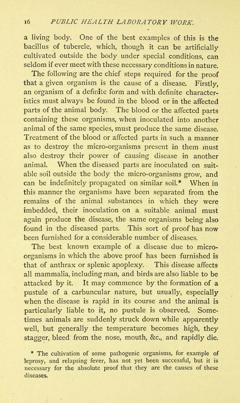 a living body. One of the best examples of this is the bacillus of tubercle, which, though it can be artificially cultivated outside the body under special conditions, can seldom if ever meet with these necessary conditions in nature. The following are the chief steps required for the proof that a given organism is the cause of a disease. Firstly, an organism of a definite form and with definite character- istics must always be found in the blood or in the affected parts of the animal body. The blood or the affected parts containing these organisms, when inoculated into another animal of the same species, must produce the same disease. Treatment of the blood or affected parts in such a manner as to destroy the micro-organisms present in them must also destroy their power of causing disease in another animal. When the diseased parts are inoculated on suit- able soil outside the body the micro-organisms grow, and can be indefinitely propagated on similar soil.* When in this manner the organisms have been separated from the remains of the animal substances in which they were imbedded, their inoculation on a suitable animal must again produce the disease, the same organisms being also found in the diseased parts. This sort of proof has now been furnished for a considerable number of diseases. The best known example of a disease due to micro- organisms in which the above proof has been furnished is that of anthrax or splenic apoplexy. This disease affects all mammalia, including man, and birds are also liable to be attacked by it. It may commence by the formation of a pustule of a carbuncular nature, but usually, especially when the disease is rapid in its course and the animal is particularly liable to it, no pustule is observed. Some- times animals are suddenly struck down while apparently well, but generally the temperature becomes high, they stag-ger, bleed from the nose, mouth, &c., and rapidly die. * The cultivation of some pathogenic organisms, for example of leprosy, and relapsing fever, has not yet been successful, but it is necessary for the absolute proof that they are the causes of these diseases.