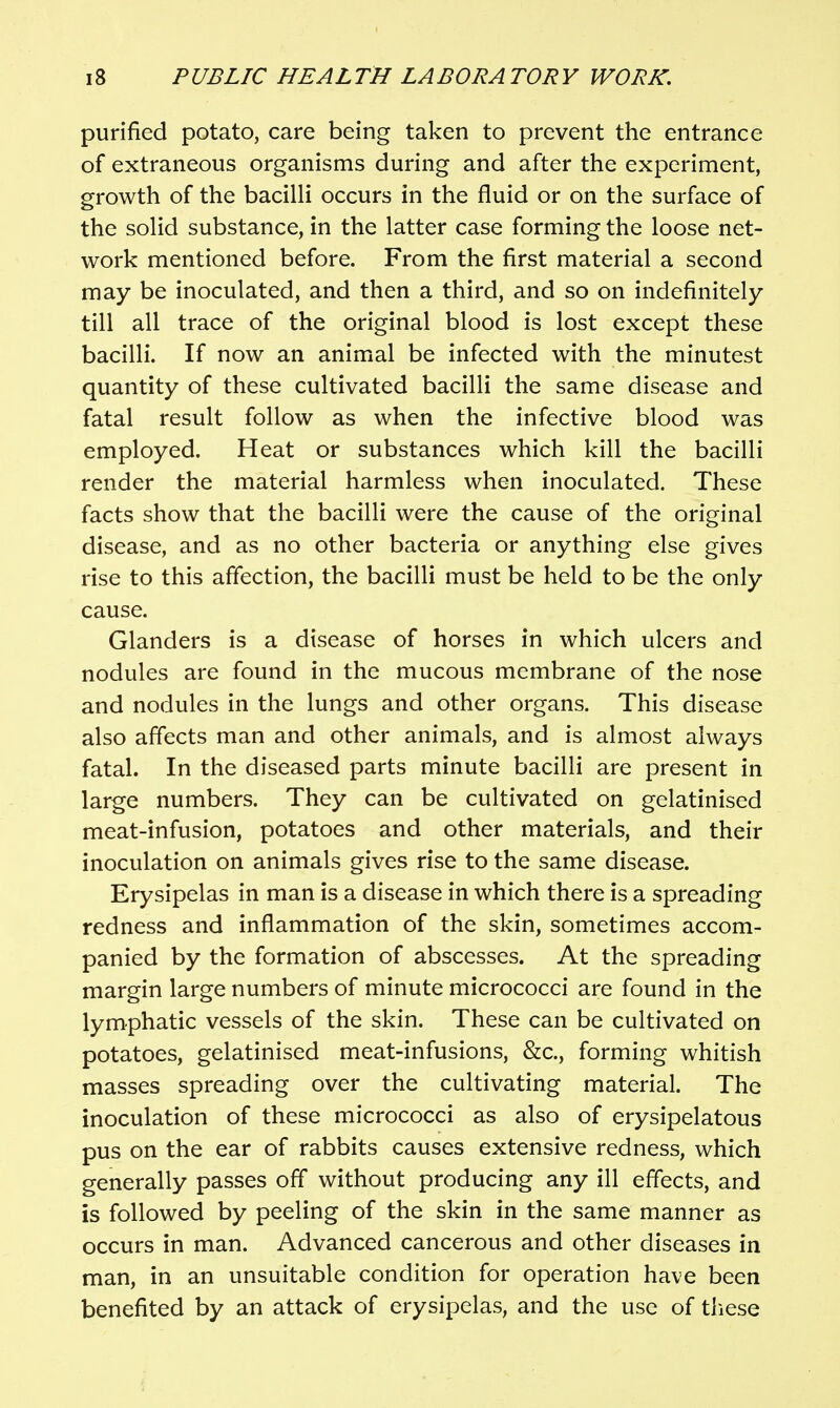 purified potato, care being taken to prevent the entrance of extraneous organisms during and after the experiment, growth of the bacilli occurs in the fluid or on the surface of the solid substance, in the latter case forming the loose net- work mentioned before. From the first material a second may be inoculated, and then a third, and so on indefinitely till all trace of the original blood is lost except these bacilli. If now an animal be infected with the minutest quantity of these cultivated bacilli the same disease and fatal result follow as when the infective blood was employed. Heat or substances which kill the bacilli render the material harmless when inoculated. These facts show that the bacilli were the cause of the original disease, and as no other bacteria or anything else gives rise to this afTection, the bacilli must be held to be the only cause. Glanders is a disease of horses in which ulcers and nodules are found in the mucous membrane of the nose and nodules in the lungs and other organs. This disease also affects man and other animals, and is almost always fatal. In the diseased parts minute bacilli are present in large numbers. They can be cultivated on gelatinised meat-infusion, potatoes and other materials, and their inoculation on animals gives rise to the same disease. Erysipelas in man is a disease in which there is a spreading redness and inflammation of the skin, sometimes accom- panied by the formation of abscesses. At the spreading margin large numbers of minute micrococci are found in the lymphatic vessels of the skin. These can be cultivated on potatoes, gelatinised meat-infusions, &c., forming whitish masses spreading over the cultivating material. The inoculation of these micrococci as also of erysipelatous pus on the ear of rabbits causes extensive redness, which generally passes off without producing any ill effects, and is followed by peeling of the skin in the same manner as occurs in man. Advanced cancerous and other diseases in man, in an unsuitable condition for operation have been benefited by an attack of erysipelas, and the use of tiiese