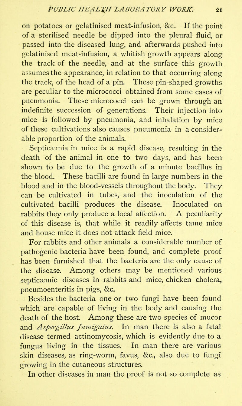 on potatoes or gelatinised meat-infusion, &c. If the point of a sterilised needle be dipped into the pleural fluid, or passed into the diseased lung, and afterwards pushed into gelatinised meat-infusion, a whitish growth appears along the track of the needle, and at the surface this growth assumes the appearance, in relation to that occurring along the track, of the head of a pin. These pin-shaped growths are peculiar to the micrococci obtained from some cases of pneumonia. These micrococci can be grown through an indefinite succession of generations. Their injection into mice is followed by pneumonia, and inhalation by mice of these cultivations also causes pneumonia in a consider- able proportion of the animals. Septicaemia in mice is a rapid disease, resulting in the death of the animal in one to two days, and has been shown to be due to the growth of a minute bacillus in the blood. These bacilli are found in large numbers in the blood and in the blood-vessels throughout the body. They can be cultivated in tubes, and the inoculation of the cultivated bacilli produces the disease. Inoculated on rabbits they only produce a local affection. A peculiarity of this disease is, that while it readily affects tame mice and house mice it does not attack field mice. For rabbits and other animals a considerable number of pathogenic bacteria have been found, and complete proof has been furnished that the bacteria are the only cause of the disease. Among others may be mentioned various septicsemic diseases in rabbits and mice, chicken cholera, pneumoenteritis in pigs, &c. Besides the bacteria one or two fungi have been found which are capable of living in the body and causing the death of the host. Among these are two species of mucor and Aspei^gillus fumigatus. In man there is also a fatal disease termed actinomycosis, which is evidently due to a fungus living in the tissues. In man there are various skin diseases, as ring-worm, favus, &c., also due to fungi growing in the cutaneous structures. In other diseases in man the proof is not so complete as