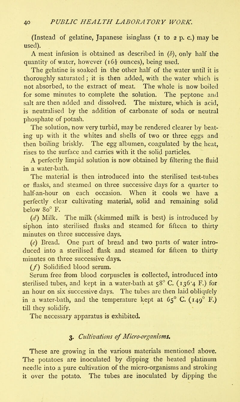 (Instead of gelatine, Japanese isinglass (i to 2 p. c.) may be used). A meat infusion is obtained as described in {b)^ only half the quantity of water, however (i6i ounces), being used. The gelatine is soaked in the other half of the water until it is thoroughly saturated; it is then added, with the water which is not absorbed, to the extract of meat. The whole is now boiled for some minutes to complete the solution. The peptone and salt are then added and dissolved. The mixture, which is acid, is neutralised by the addition of carbonate of soda or neutral phosphate of potash. The solution, now very turbid, may be rendered clearer by beat- ing up with it the whites and shells of two or three eggs and then boiling briskly. The egg albumen, coagulated by the heat, rises to the surface and carries with it the solid particles. A perfectly limpid solution is now obtained by filtering the fluid in a water-bath. The material is then introduced into the sterilised test-tubes or flasks, and steamed on three successive days for a quarter to half-an-hour on each occasion. When it cools we have a perfectly clear cultivating material, solid and remaining solid below 80° F. {(i) Milk. The milk (skimmed milk is best) is introduced by siphon into sterilised flasks and steamed for fifteen to thirty minutes on three successive days. {e) Bread. One part of bread and two parts of water intro- duced into a sterilised flask and steamed for fifteen to thirty minutes on three successive days. (/) Solidified blood serum. Serum free from blood corpuscles is collected, introduced into steriHsed tubes, and kept in a water-bath at 58° C. (136*4 F.) for an hour on six successive days. The tubes are then laid obliquely in a water-bath, and the temperature kept at 65° C. (149° F.) till they solidify. The necessary apparatus is exhibited. 3. Cultivations of Micro-organisms, These are growing in the various materials mentioned above. The potatoes are inoculated by dipping the heated platinum needle into a pure cultivation of the micro-organisms and stroking it over the potato. The tubes are inoculated by dipping the